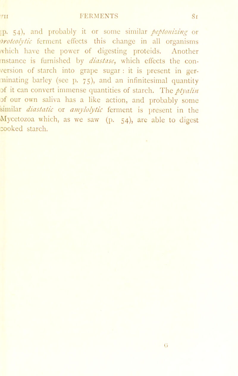 rii FERMENTS Si ip. 54), and probably it or some similar peptonizing or 'iroteolytic ferment effects this change in all organisms ivhich liave the power of digesting proteids. Another mstance is furnished by diastase, which effects the con- version of starch into grape sugar : it is present in ger- minating barley (see p. 75), and an infinitesimal quantity Df it can convert immense quantities of starch. The ptyalin Df our own saliva has a like action, and probably some similar diastatic or amylolytic ferment is present in the ■Mycetozoa which, as we saw (p. 54), are able to digest cooked starch. fi