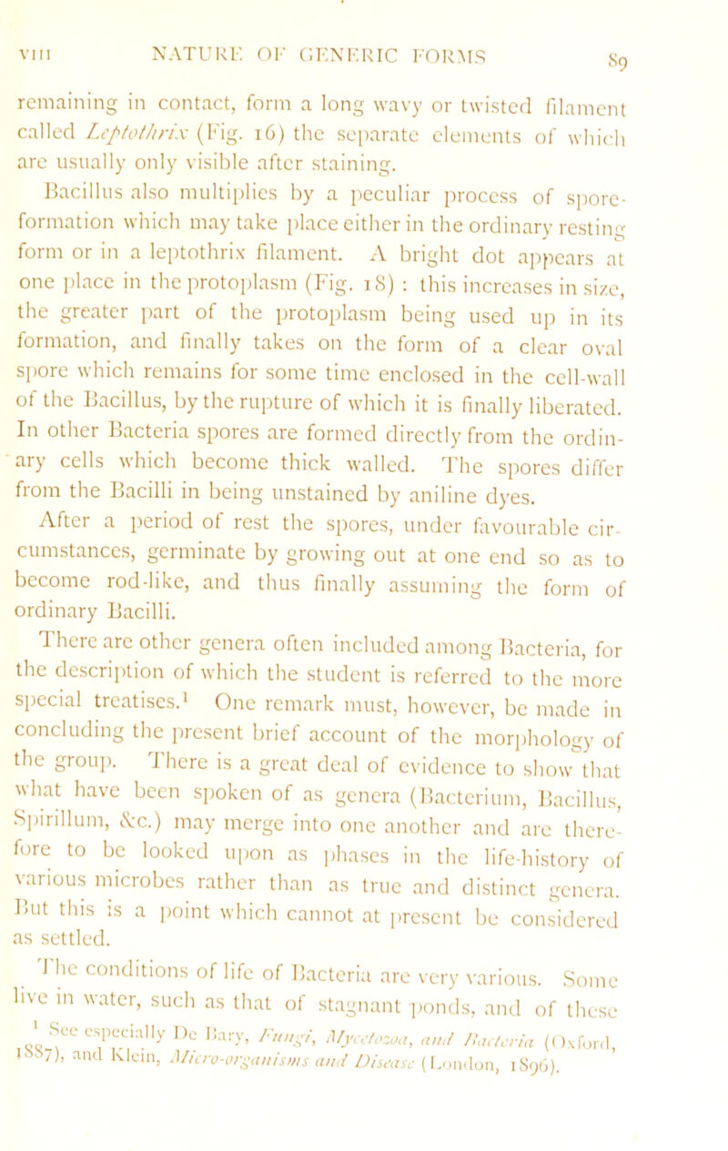 S9 remaining in contact, form a long wavy or twisted filament called Zc’//£i/'///7.v (Fig. 16) the separate elements of which are usually only visible after staining. Bacillus also multiplies by a peculiar process of spore- formation which may take place either in the ordinary resting form or in a leptothrix filament. A bright dot appears at one place in the protoplasm (Fig. 18) : this increases in size, the greater part of the protoplasm being used up in its formation, and finally takes on the form of a clear oval spore which remains for some time enclosed in the cell-wall of the Bacillus, by the rupture of which it is finally liberated. In other Bacteria spores are formed directly from the ordin- ary cells which become thick walled. The spores differ from the Bacilli in being unstained by aniline dyes. After a period of rest the spores, under favourable cir- cumstances, germinate by growing out at one end so as to become rod-like, and thus finally assuming the form of ordinary Bacilli. There are other genera often included among Bacteria, for the description of which the student is referred to the more special treatises.^ One remark must, however, be made in concluding the present brief account of the morphology of the group. There is a great deal of evidence to show that what have been spoken of as genera (Bacterium, Bacillus, Spirillum, I've.) may merge into one another and are there- fore to be looked u|)on as phases in the life-history of various microbes rather than as true and di.stinct genera. But this is a point which cannot at present be considered as settled. 1 he conditions of life of Bacteria are very various. Some live m water, such as that of stagnant ponds, and of these ' Sec especially Dc li.ary, /•>//,.p, !\lycclozoa, and hW/eria (ONfonl, ' 7), and Klein, Muro-orj^anisms and /)isi-asc (LimAon, iS(j(3).