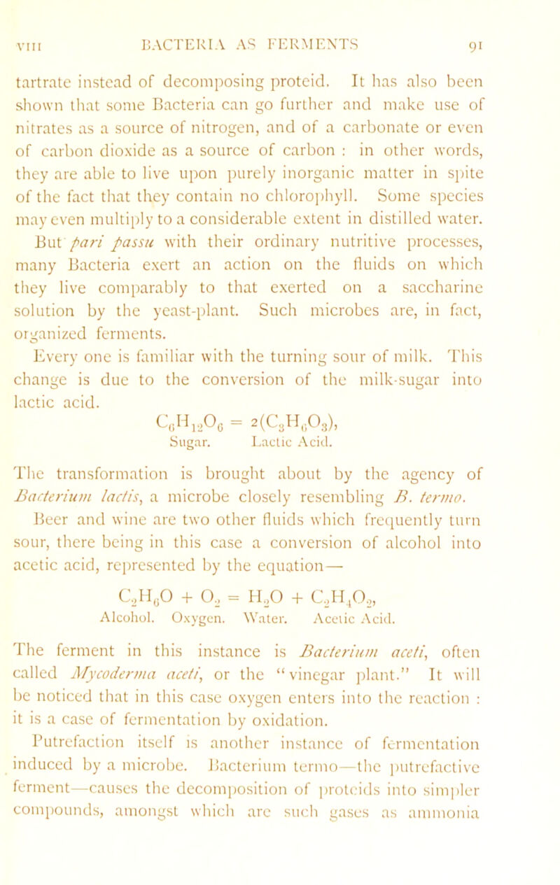 BACTERIA AS FERMENTS tartrate instead of decomposing proteid. It has also been shown that some Bacteria can go further and make use of nitrates as a source of nitrogen, and of a carbonate or even of carbon dioxide as a source of carbon : in other words, they are able to live upon purely inorganic matter in spite of the fact that they contain no chloro])hyll. Some species may even multiply to a considerable extent in distilled water. Bui pari passu with their ordinary nutritive processes, many Bacteria e.xcrt an action on the fluids on which they live comparably to that exerted on a saccharine solution by the yeast-plant. Such microbes are, in fact, organized ferments. Every one is familiar with the turning sour of milk. This change is due to the conversion of the milk-sugar into lactic acid. Sug.'ir. Lactic .'\cid. The transformation is brought about by the agency of Baderium ladis, a microbe closely resembling B. termo. Beer and wine are two other fluids which freipiently turn sour, there being in this case a conversion of alcohol into acetic acid, represented by the equation— CJIyO + O,, = lEO + C.H,0,, Alcohol. O.xygcn. Water. Acetic Acid. The ferment in this instance is Bacterium aceti, often called ATycoderma aceti, or the “vinegar jrlant.’’ It will be noticed that in this case oxygen enters into the reaction : it is a case of fermentation by oxidation. Putrefaction itself is another instance of fermentation induced by a microbe. Bacterium termo—the imtrefaclive ferment—causes the decomposition of proteids into sim])ler compounds, amongst which are such gases as ammonia