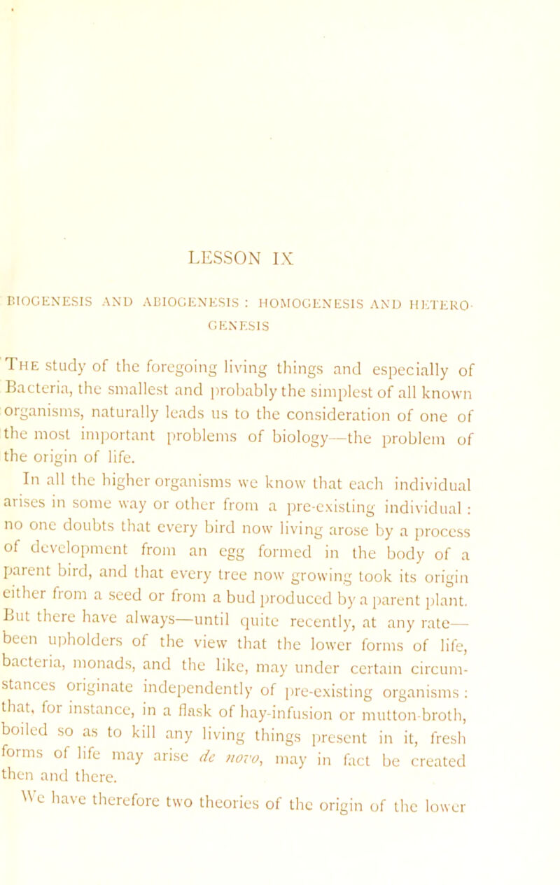 BIOGENESIS AND ABIOGENESIS ; HOMOGENESIS AND HETERO- GENESIS The Study of the foregoing living things and espeeially of Bacteria, the smallest and probably the simplest of all known organisms, naturally leads us to the consideration of one of the most important problems of biology—the problem of the origin of life. In all the higher organisms we know that each individual arises in some way or other from a pre-existing individual : no one doubts that every bird now living arose by a process of development from an egg formed in the body of a parent bird, and that every tree now growing took its origin either from a seed or from a bud produced by a parent plant. But there have always—until quite recently, at any rate— been ujiholders of the view that the lower forms of life, bacteria, monads, and the like, may under certain circum- stances originate independently of pre-existing organisms : that, for instance, in a flask of hay-infusion or mutton-broth, boiled so as to kill any living things present in it, fresh forms of life may arise dc novo, may in fact be created then and there. We have therefore two theories of the origin of the lower