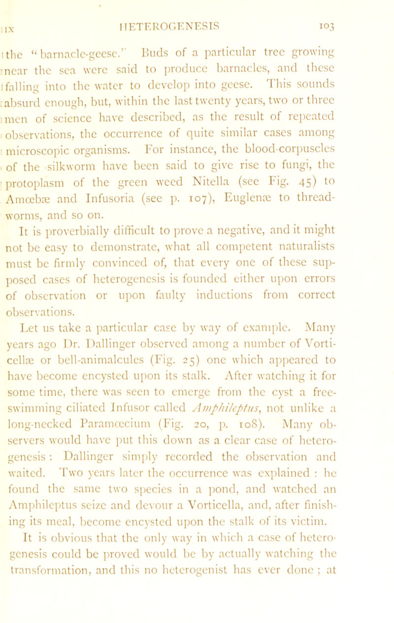 IIX I the “ harnacle-gecsc.’' Buds of a particular tree growing I near the sea were said to produce barnacles, and these I falling into the water to develop into geese. I'his sounds .absurd enough, but, within the last twenty years, two or three I men of science have described, as the result of repeated observations, the occurrence of quite similar cases among I microscopic organisms. For instance, the blood-corpuscles of the silkworm have been said to give rise to fungi, the protoplasm of the green weed Nitella (see Fig. 45) to Amoebee and Infusoria (see p. 107), Euglenee to thread- worms, and so on. It is proverbially difficult to prove a negative, and it might not be easy to demonstrate, what all competent naturalists must be firmly convinced of, that every one of these sup- posed cases of heterogenesis is founded either upon errors of observation or upon faulty inductions from correct observations. Let us take a particular case by way of example. Many years ago Dr. Dallinger observed among a number of Vorti- cellre or bell-animalcules (Fig. 25) one which appeared to have become encysted upon its stalk. After watching it for some time, there was seen to emerge from the cyst a free- swimming ciliated Infusor called Amphi/eptus, not unlike a long-necked Paramcccium (Fig. 20, ]x 108). Many ob- servers would have put this down as a clear case of hetero- genesis ; Dallinger simply recorded the observation and waited, 'bwo years later the occurrence was exidained : he found the same two species in a pond, and watched an Amphileptus seize and devour a Vorticella, and, after finish- ing its meal, become encysted upon the stalk of its victim. It is obvious that the only way in which a case of hetero- genesis could be proved would be by actually watching the transformation, and this no hetcrogenist has ever done ; at