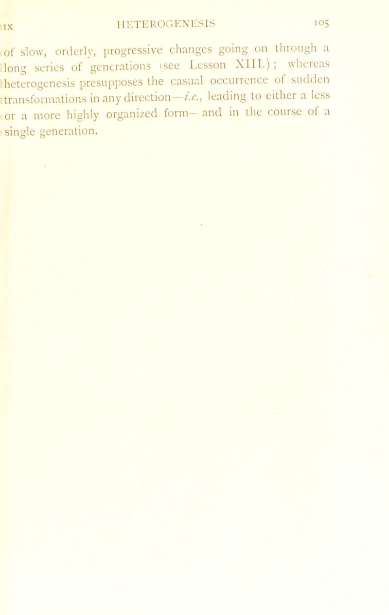 IIX (■of slow, orderly, progressive changes going on through a Hong series of generations isee Lesson XIII.); whereas Ihetcrogenesis presupposes the casual occurrence of sudden ttransforinations in any direction—(.c., leading to eithei a less (Or a more highly organized form and m the course of a ■ single generation.