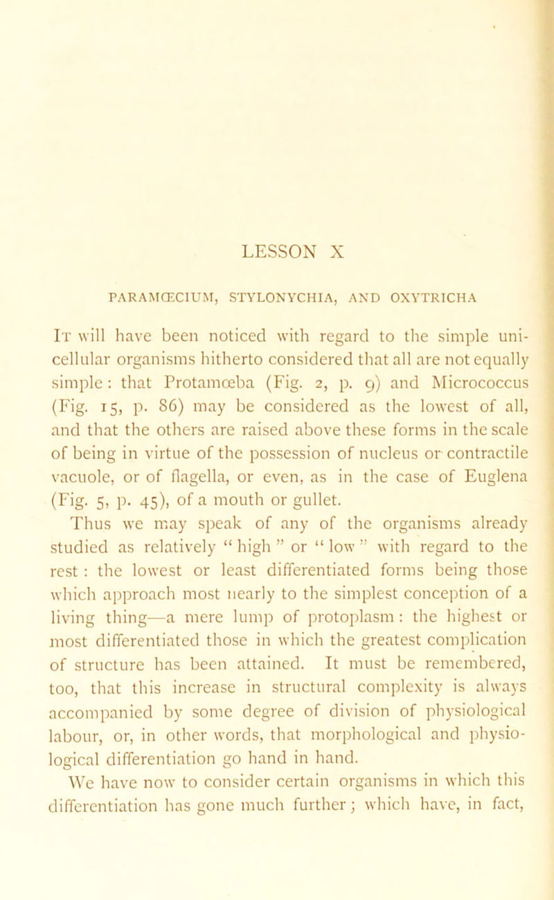 PARAMOECIUM, STYLONYCHIA, AND OXYTRICHA It will have been noticed with regard to the simple uni- cellular organisms hitherto considered that all are not equally simple; that Protamoeba (Fig. 2, p. 9) and Micrococcus (Fig. 15, p. 86) may be considered as the lowest of all, and that the others are raised above these forms in the scale of being in virtue of the possession of nucleus or contractile vacuole, or of flagella, or even, as in the case of Euglena (Fig. 5, p. 45), of a mouth or gullet. Thus we may speak of any of the organisms already studied as relatively “ high ” or “ low ” with regard to the rest : the lowest or least differentiated forms being those which approach most nearly to the simplest conception of a living thing—a mere lump of protoplasm : the highest or most differentiated those in which the greatest complication of structure has been attained. It must be remembered, too, that this increase in structural complexity is always accompanied by some degree of division of physiological labour, or, in other words, that morphological and physio- logical differentiation go hand in hand. We have now to consider certain organisms in which this differentiation has gone much further; which have, in fact.