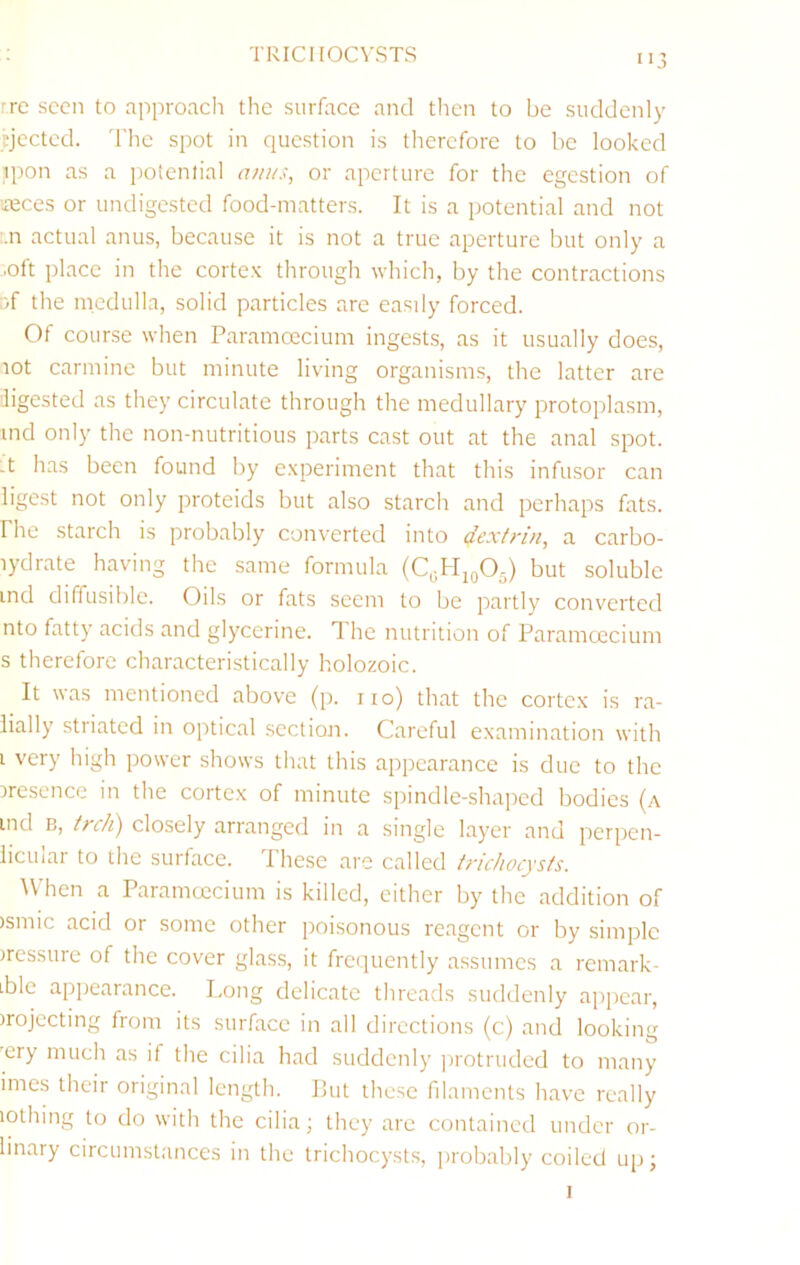 TRICHOCVSTS 're seen to approach the surface and then to be suddenly Ejected. The spot in question is therefore to be looked ipon as a potential anus, or aperture for the egestion of ’*eces or undigested food-matters. It is a potential and not '.n actual anus, because it is not a true aperture but only a ■oft place in the cortex through which, by the contractions Df the medulla, solid particles are easdy forced. Of course when Paramcecium ingests, as it usually does, lot carmine but minute living organisms, the latter are digested as they circulate through the medullary protoplasm, ind only the non-nutritious parts cast out at the anal spot, -t has been found by experiment that this infusor can ligest not only proteids but also starch and perhaps fats, rhe starch is probably converted into dextrin, a carbo- lydrate having the same formula (QH10O5) but soluble ind diffusible. Oils or fats seem to be partly converted nto fatty acids and glycerine. The nutrition of Paramcecium s therefore characteristically holozoic. It was mentioned above (p. no) that the cortex is ra- lially striated in optical section. Careful examination with i very high power shows that this appearance is due to the iresence in the cortex of minute spindle-shaped bodies (a ind B, trc/i) closely ariangcd m a single layer and perpen- licular to the surface. These are called tricJiocysts. W'hen a Paramcecium is killed, either by the addition of )smic acid or some other poisonous reagent or by simple pressure of the cover glass, it frequently assumes a remark- ible appearance. Long delicate threads suddenly apj)ear, )rojccting from its surface in all directions (c) and looking 'ery much as if the cilia had suddenly jirotruded to many imes their original length. Put these filaments have really lothing to do with the cilia; they are contained under or- linary circumstances in the trichocysts, ])robably coiled up;