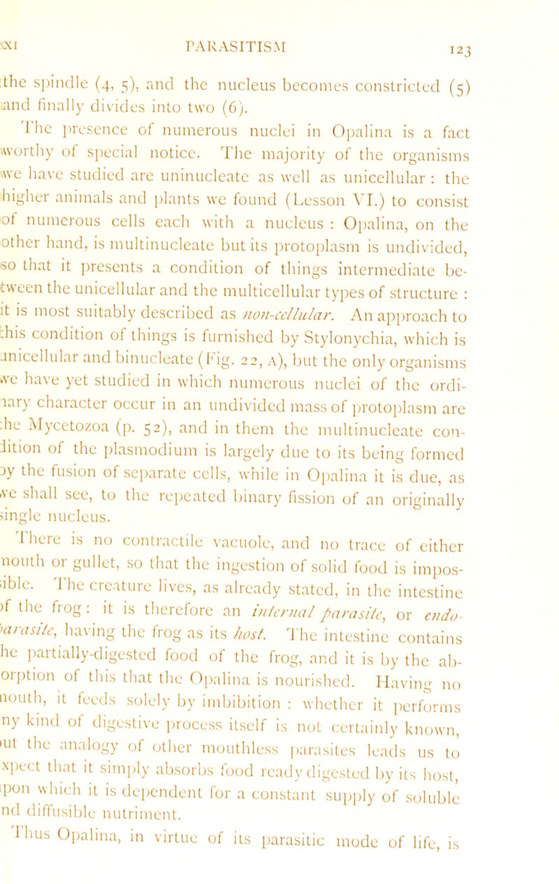 \XI r’AUAsmsNr 123 the spindle (4, 5), and the nucleus becomes constricted (5) and finally divides into two (6). 'I’hc iwescnce of numerous nuclei in Opalina is a fact Avorthy of special notice. 'Die majority of the organisms Ave have studied are uninucleate as well as unicellular : the higher animals and plants we found (Lesson ^'I.) to consi.st of numerous cells each with a nucleus : Oi)alina, on the other hand, is multinucleate but its protoplasm is undivided, so that it presents a condition of things intermediate be- tween the unicellular and the multicellular types of structure : It is most suitably described as non-ccllular. An approach to :his condition of things is furnished by Stylonychia, which is unicellular and binucleate (Hg. 22, a), but the only organisms we have yet studied in which numerous nuclei of the ordi- lary character occur in an undivided mass of protoplasm are • he Mycetozoa (p. 52), and in them the multinucleate con- dition of the plasmodium is largely due to its being formed uy the fusion of separate cells, while in Opalina it is due, as AL shall see, to the repeated binary fission of an originally ungle nucleus. Ihere is no contractile vacuole, and no trace of either nouth or gullet, so that the ingestion of solid food is impos- iible. d'he creature lives, as already stated, in the intestine )f the flog; it is therefore an internal parasite, or endo having the frog as its host, d he intestine contains he partially-digested food of the frog, and it is by the ab- orption of this that the Opalina is nourished. Having no nouth, it feeds solely by imbibition : whether it performs ny kind of digestive jirocess itself is not certainly known, •ut the analogy of other mouthless parasites leads us to xpect that it simply absorbs food ready digested by its host, ipon which it is dependent for a constant supply of soluble nd diffusible nutriment. 1 hus Opalina, in virtue of its parasitic mode of life, is