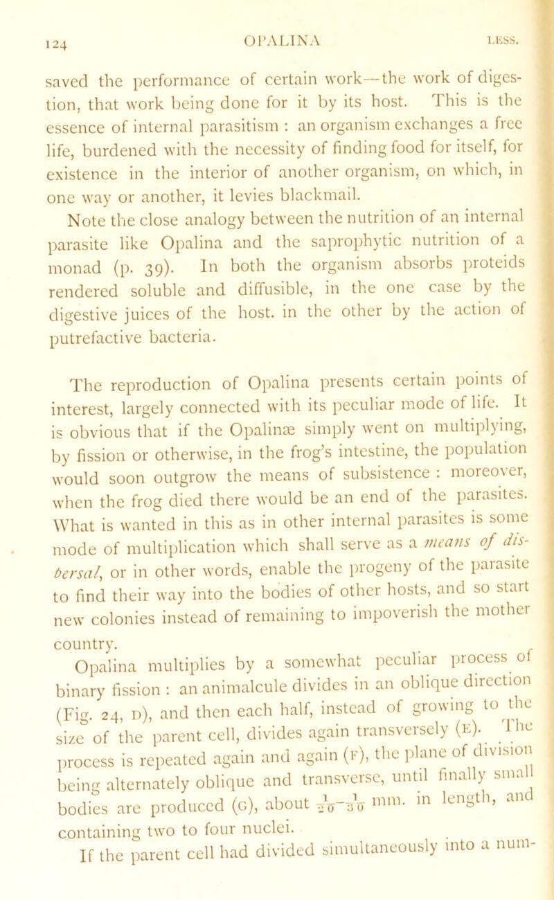 saved the performance of certain work—the work of diges- V tion, that work being done for it by its host. This is the | essence of internal parasitism ; an organism e.xchanges a free \ life, burdened with the necessity of finding food for itself, for . existence in the interior of another organism, on which, in one way or another, it levies blackmail. Note the close analogy between the nutrition of an internal parasite like Opalina and the saprophytic nutrition of a monad (p. 39). In both the organism absorbs proteids rendered soluble and diffusible, in the one case by the di'^estive iuices of the host, in the other by the action of putrefactive bacteria. The reproduction of Opalina presents certain points of interest, largely connected with its peculiar mode of life. It is obvious that if the Opalime simply went on multiplying, by fission or otherwise, in the frog’s intestine, the population would soon outgrow the means of subsistence : moreover, when the frog died there would be an end of the parasites. What is wanted in this as in other internal parasites is some mode of multiplication which shall serve as a nieam of dis- bersal, or in other words, enable the progeny of the parasite to find their way into the bodies of other hosts, and so start ; new colonies instead of remaining to impoverish the mother country. Opalina multiplies by a somewhat peculiar process ol binary fission ; an animalcule divides in an oblique direction (Fig. 24, d), and then each half, instead of growing to the size of the parent cell, divides again transversely (li)- process is repeated again and again (k), the plane of division being alternately oblique and transverse, until finally smal bodies are produced (c), about .V-.V and containing two to four nuclei. If the parent cell had divided simultaneously into a nuni-