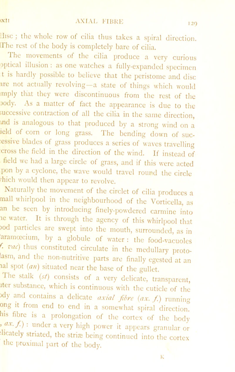 AXIAI. KIHRl', 129 vxli iJisc ; the whole row of cilia tlius takes a spiral direction, irhe rest of the body is completely bare of cilia. The movements of the cilia produce a very curious optical illusion : as one watches a fully-e.xpanded specimen t is hardly possible to believe that the peristome and disc •ire not actually revolving—a state of things which would mply that they were discontinuous from the rest of the rody. As a matter of fact the appearance is due to the mccessive contraction of all the cilia in the same direction, ■md IS analogous to that produced by a strong wind on a ield of corn or long grass. The bending down of suc- ■essive blades of grass produces a scries of waves travelling cross the field in the direction of the wind. If instead of field we had a large circle of grass, and if this were acted pon by a cyclone, the wa've would travel round the circle diich would then appear to revolve. Naturally the movement of the circlet of cilia produces a mall whirlpool in the neighbourhood of the Vorticella, as an be seen by introducing finely-powdered carmine into ae water. It is through the agency of this whirliiool that 3od particles are swept into the mouth, surrounded, as in 'aramcccium, by a globule of water : the food-vacuolcs vac) thus constituted circulate in the medullary proto- lasm, and the non-nutritive parts are finally egested at an aal spot (an) situated near the base of the gullet. The stalk (si) consists of a very delicate, transparent, ater substance, which is continuous with the cuticle of the )dy and contains a delicate a.xial fibre (ax. fi.) running ong it from end to end in a somewhat s])iral direction, his fibre is a iirolongation of the corte.x of the body . «ar./) ; under a very high power it appears granular or dicately striated, the striae being continued into the cortex the proximal part of the body. K
