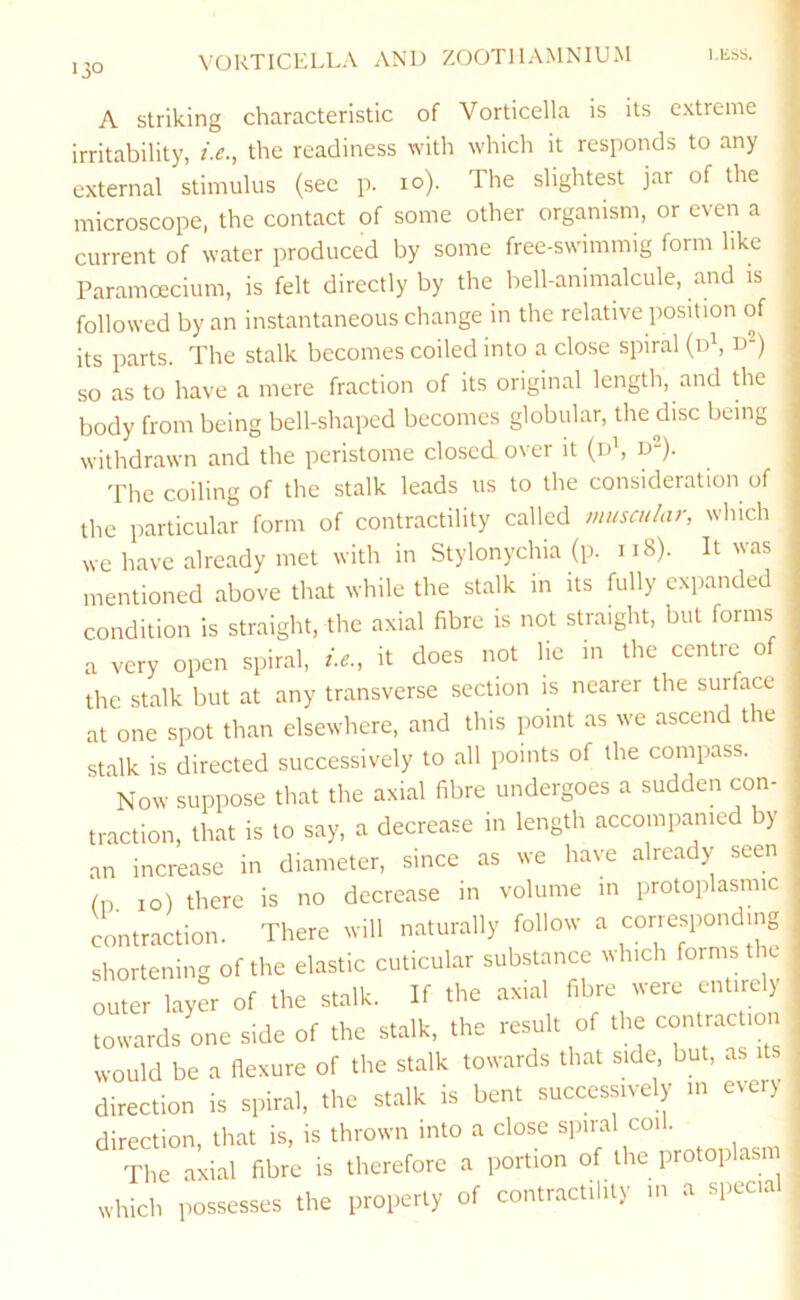 A striking characteristic of Vorticella is its extreme irritability, i.e., the readiness with which it responds to any external stimulus (sec p. lo). The slightest jar of the microscope, the contact of some other organism, or even a current of water produced by some free-swimmig form like Paramoecium, is felt directly by the bell-animalcule, and is followed by an instantaneous change in the relative position of its parts. The stalk becomes coiled into a close spiral (iT, D“) so as to have a mere fraction of its original length, and die body from being bell-shaped becomes globular, the disc being withdrawn and the peristome closed over it (d\ d^). The coiling of the stalk leads us to the consideration of the particular form of contractility called muscular, which we have already met with in Stylonychia (p. ii8). It was mentioned above that while the stalk in its fully expanded condition is straight, the axial fibre is not straight, but forms a very open spiral, it does not lie in the centre of the stalk but at any transverse section is nearer the surface at one spot than elsewhere, and this point as we ascend the stalk is directed successively to all points of the compass. Now suppose that the axial fibre undergoes a sudden con- traction, that is to say, a decrease in length accompanied by an increase in diameter, since as we have already seen fn. 10) there is no decrease in volume in protoplasmic contraction. There will naturally follow a corresponding shortening of the elastic cuticular substance winch forms the outer layer of the stalk. If the .axial fibre were enure) towards one side of the stalk, the resua o would be a flexure of the stalk towards that side but, as direction is spiral, the stalk is bent successively m eveiy direction, that is, is thrown into a close spiral coil. The axial fibre is therefore a portion of the protoplasm which possesses the property of contractility m a specia