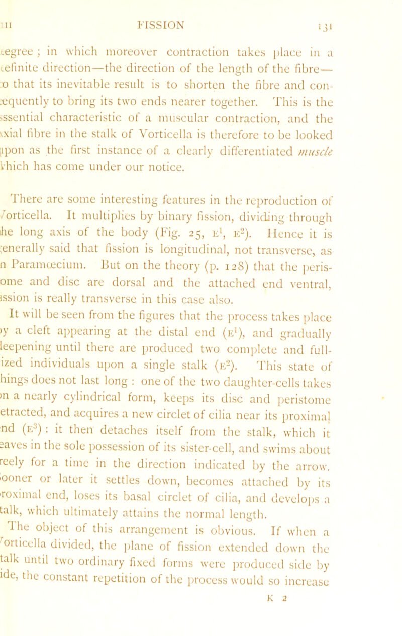 Ill FISSION iji Legrce ; in which moreover contraction takes jilace in a tefinite direction—the direction of the lengtir of the fibre— ,o that its inevitable result is to shorten the fibre and con- .eqiiently to bring its two ends nearer together. This is the >ssential characteristic of a muscular contraction, and the \xial fibre in the stalk of Vorticella is therefore to be looked iipon as the first instance of a clearly differentiated muscle Ihich has come under our notice. 'I’here are some interesting features in the reproduction of .’orticella. It multiplies by binary fission, dividing through he long a.\is of the body (Fig. 25, id, e^). Hence it is ;enerally said that fission is longitudinal, not transverse, as n Paramoecium. Put on the theory (p. 128) that the peris- ome and disc are dorsal and the attached end ventral, ission is really transverse in this ca.se also. It will be seen from the figures that the process takes place ly a cleft appearing at the distal end (e'), and gradually leepening until there are produced two complete and full- ized individuals upon a single stalk (id). This state of hings does not la.st long; one of the two daughter-cells takes in a nearly cylindrical form, keeps its di.se and peristome etracted, and acquires a new circlet of cilia near its proximal nd (e3) : it then detaches itself from the stalk, which it saves in the sole possession of its sister cell, and swims about reely for a time in the direction indicated by the arrow, 'ooner or later it settles down, becomes attached by its roximal end, loses its basal circlet of cilia, and develops a talk, which ultimately attains the normal length. The object of this arrangement is obvious. If when a ^orticella divided, the plane of fission extended down the talk until two ordinary fi.xed forms were produced side by ide, the constant repetition of the process would so increase K 2