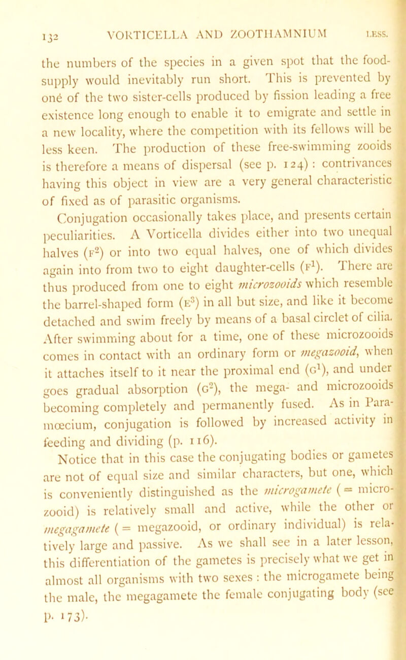 « the numbers of the species in a given spot that the food- j supply would inevitably run short. This is prevented by f one of the two sister-cells produced by fission leading a free ^ existence long enough to enable it to emigrate and settle in a new locality, where the competition with its fellows will be less keen. The production of these free-swimming zooids is therefore a means of dispersal (see p. 124) : contrivances having this object in view are a very general characteristic of fixed as of parasitic organisms. Conjugation occasionally takes place, and presents certain peculiarities. A Vorticella divides either into two unequal halves (f^) or into two equal halves, one of which divides again into from two to eight daughter-cells (lA). There are thus produced from one to eight mict'ozooids which resemble the barrel-shaped form (e^) in all but size, and like it become detached and swim freely by means of a basal circlet of cilia. After swimming about for a time, one of these microzooids comes in contact with an ordinary form or megazooid, when it attaches itself to it near the proximal end (g^), and under goes gradual absorption (g-), the mega- and microzooids becoming completely and permanently fused. As m Para- moecium, conjugation is followed by increased activity in feeding and dividing (p. 116). Notice that in this case the conjugating bodies or gametes are not of equal size and similar characters, but one, which is conveniently distinguished as the jmcrogamete { = micro- zooid) is relatively small and active, while the other or megagamete (= megazooid, or ordinary individual) is rela- tively large and passive. As we shall see in a later lesson, this differentiation of the gametes is precisely what we get m almost all organisms with two sexes : the microgamete being the male, the megagamete the female conjugating body (see P- 173)-