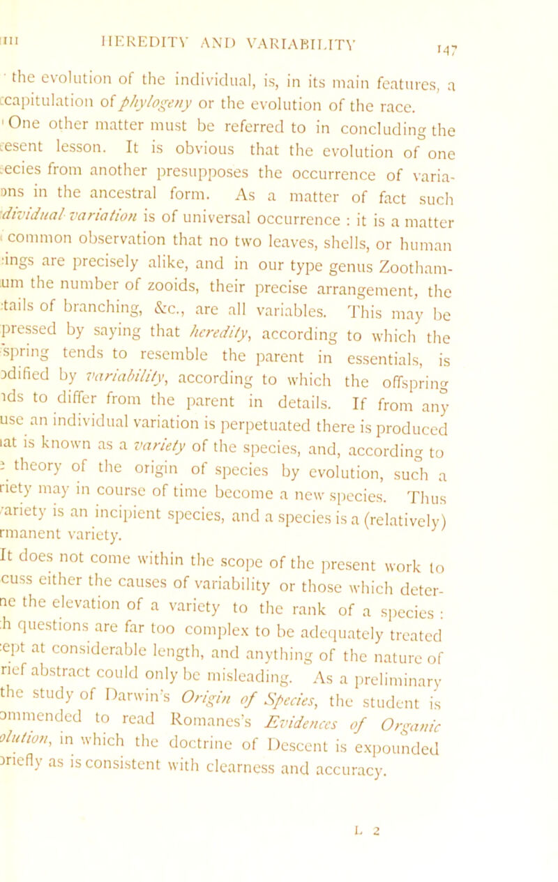 !III IIKREDITV AND VARrARII.IT^■ M7 the evolution of the individual, is, in its main features, a ccapitulation ofphylogeny or the evolution of the race. 'One other matter must be referred to in concluding the Lcsent lesson. It is obvious that the evolution of one .ecies from another presupposes the occurrence of varia- ons in the ancestral form. As a matter of fact such ■dividual variation is of universal occurrence ; it is a matter «common observation that no two leaves, shells, or human 'ings are precisely alike, and in our type genus Zootham- um the number of zooids, their precise arrangement, the :tails of branching, &c., are all variables. This may be pressed by saying that heredity^ according to which the spring tends to resemble the parent in essentials, is Ddified by variability, according to which the offspring ids to differ from the parent in details. If from any use an individual variation is perpetuated there is produced lat is known as a variety of the species, and, according to i theory of the origin of species by evolution, such a riety may in course of time become a new species. Thus '•ariety is an incipient species, and a species is a (relatively) rmanent variety. It does not come within the scope of the present work to cuss either the causes of variability or those which detcr- ae the elevation of a variety to the rank of a species : ;h questions are far too comple.x to be adequately treated :ept at considerable length, and anything of the nature of rief abstract could only be misleading. As a preliminary the study of Darwiirs Origin of Species, the student is ammended to read Romanes’s Evidences of Organic olution, m which the doctrine of Descent is e.xpounded iriefly as is consistent with clearness and accuracy. 1. 2