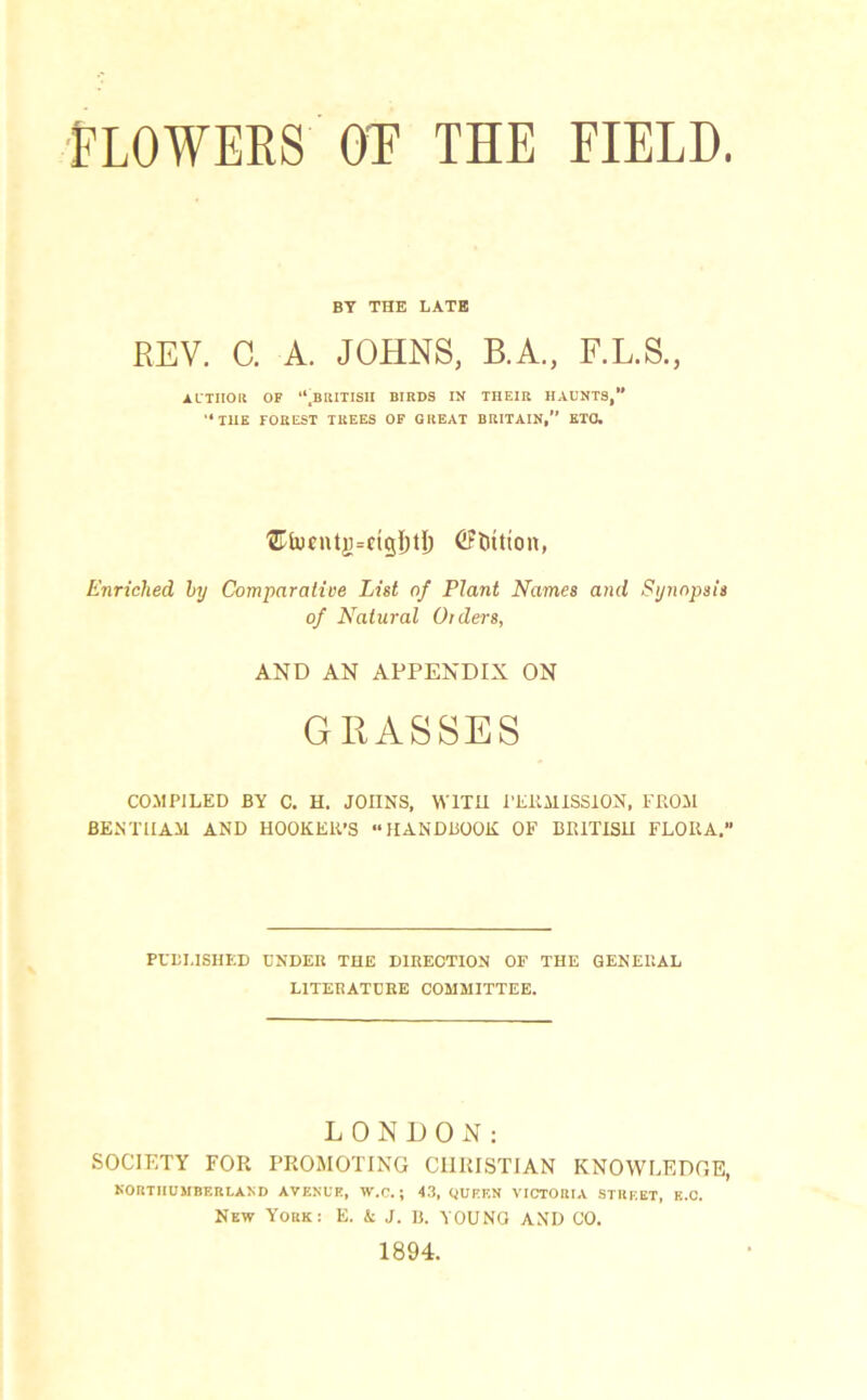 BY THE LATE REV. C. A. JOHNS, B.A., F.L.S., AUTHOR OF “.BRITISH BIRDS IK THEIR HAUNTS,” “THE FOREST TREES OF GREAT BRITAIN,” ETO. '2Tlucntjj=ftg{)tI) (Ftritton, Enriched by Comparative List of Plant Names and Synopsis of Natural Orders, AND AN APPENDIX ON GRASSES COMPILED BY C. H. JOIINS, WITH PERMISSION, FROM BENT HAM AND HOOKER’S “HANDBOOK OF BRITISH FLORA.” PUBLISHED UNDER THE DIRECTION OF THE GENERAL LITERATURE COMMITTEE. LONDON: SOCIETY FOR PROMOTING CHRISTIAN KNOWLEDGE, NORTHUMBERLAND AVENUE, W.C. ; 43, QUEEN VICTORIA STREET, E.Q. New York: E. & J. B. YOUNG AND CO. 1894.