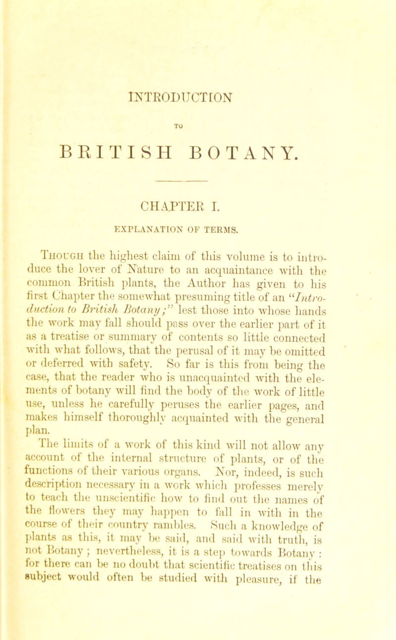 INTRODUCTION TO BRITISH BOTAN Y. CHAPTER I. EXPLANATION OF TERMS. Though tlie highest claim of this volume is to intro- duce the lover of Nature to an acquaintance with the common British plants, the Author has given to his first Chapter the somewhat presuming title of an ‘■‘■Intro- duction to British Botanylest those into whose hands the work may fall should pass over the earlier part of it as a treatise or summary of contents so little connected with what follows, that the perusal of it may be omitted or deferred with safety. So far is this from being the case, that the reader who is unacquainted with the ele- ments of botany will find the body of the work of little use, unless he carefully peruses the earlier pages, and makes himself thoroughly acquainted with the general plan. The limits of a work of this kind will not allow any account of the internal structure of plants, or of the functions of their various organs. Nor, indeed, is such description necessary in a work which professes merely to teach the unscientific how to find out the names of the flowers they may happen to fall in with in the course of their country rambles. Such a knowledge of plants as this, it may be said, and said with truth, is not Botany ; nevertheless, it is a step towards Botany : for there can be no doubt that scientific treatises on this subject would often be studied with pleasure, if the