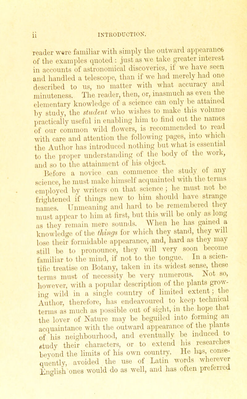 reader were familiar with simply the outward appearance of the examples quoted : just as we take greater interest in accounts of astronomical discoveries, it we have seen and handled a telescope, than if we had merely had one described to us, no matter with what accuracy and minuteness. The reader, then, or, inasmuch as even the elementary knowledge of a science can only be attained by study, the student who wishes to make this volume practically useful in enabling him to find out the names of our common wild flowers, is recommended to ieau with care and attention the following pages, into which the Author has introduced nothing but what is essential to the proper understanding of the body ol the work, and so to the attainment of his object. Before a novice can commence the study of any science, he must make himself acquainted with the terms employed by writers on that science; he must not be frightened if things new to him should have strange names. Unmeaning and hard to be remembered they must appear to him at first, but this will be only as long as they remain mere sounds. When he has gained a knowledge of the things for which they stand, they will lose their formidable appearance, and, hard as they may still be to pronounce, they will very soon become familiar to the mind, if not to the tongue. In a scien- tific treatise on Botany, taken in its widest sense, these terms must of necessity be very numerous. Not so, however, with a popular description of the plants grow- ing wild in a single country of limited extent; the Author, therefore, has endeavoured to keep technical terms as much as possible out of sight, in the hope that the lover of Nature may be beguiled into forming an acquaintance with the outward appearance of the plants of his neighbourhood, and eventually be induced to study their characters, or to extend his researches beyond the limits of his own country. He has, conse- quently, avoided the use of Latin words wherever Lnglish ones would do as well, and has often preferred