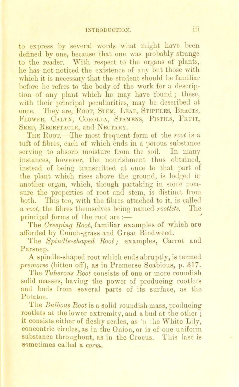 to express by several words what might have been defined by one, because that one was probably strange to the reader. With respect to the organs of plants, he has not noticed the existence of any but those with which it is necessary that the student should be familiar before he refers to the body of the work for a descrip- tion of any plant which he may have found \ these, with their principal peculiarities, may be described at once. They are, Eoot, Stem, Leaf, Stipules, Bracts, Flower, Calyx, Corolla, Stamens, Pistils, Fruit, Seed, Receptacle, and Nectary. The Root.—The most frequent form of the root is a tuft of fibres, each of which ends in a porous substance serving to absorb moisture from the soil. In many instances, however, the nourishment thus obtained, instead of being transmitted at once to that part of the plant which rises above the ground, is lodged ii; another organ, which, though partaking in some mea* sure the properties of root and stem, is distinct from both. This too, with the fibres attached to it, is called a root, the fibres themselves being named rootlets. The principal forms of the root are :— The Creeping Root, familiar examples of which are afforded by Couch-grass and Great Bindweed. The Spindle-shaped Root; examples, Carrot and Parsnep. A spindle-shaped root which ends abruptly, is termed premorse (bitten off), as in Premorse Scabious, p. 317. The Tuberous Root consists of one or more roundish solid masses, having the power of producing rootlets and buds from several parts of its surface, as the Potatoe. The Bulbous Root is a solid roundish mass, producing rootlets at the lower extremity, and a bud at the other ; it consists either of fleshy scales, as m ;he White Lily, concentric circles, as in the Onion, or is of one uniform substance throughout, as in the Crocus. This last is sometimes called a corm.