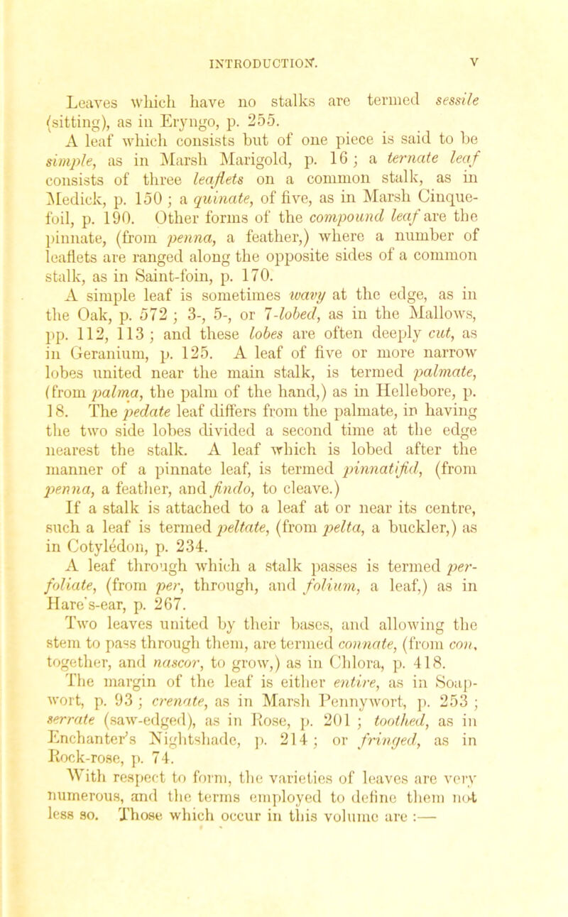 Leaves which have no stalks are termed sessile (sitting), as in Eryngo, p. 255. A leaf which consists but of one piece is said to be simple, as in Marsh Marigold, p. 16 ; a ternate leaf consists of three leaflets on a common stalk, as in Medick, p. 150 ; a quinate, of five, as in Marsh Cinque- foil, p. 190. Other forms of the compound leaf axe the pinnate, (from penna, a feather,) where a number of leaflets are ranged along the opposite sides of a common stalk, as in Saint-foin, p. 170. A simple leaf is sometimes wavy at the edge, as in the Oak, p. 572 ; 3-, 5-, or 1-lobed, as in the Mallows, pp. 112, 113; and these lobes are often deeply cut, as in Geranium, p. 125. A leaf of five or more narrow lobes united near the main stalk, is termed palmate, (from palma, the palm of the hand,) as in Hellebore, p. 18. The pedate leaf differs from the palmate, in having the two side lobes divided a second time at the edge nearest the stalk. A leaf which is lobed after the manner of a pinnate leaf, is termed pinnatifld, (from penna, a feather, and flndo, to cleave.) If a stalk is attached to a leaf at or near its centre, such a leaf is termed peltate, (from pelta, a buckler,) as in Cotyledon, p. 234. A leaf through which a stalk passes is termed per- foliate, (from per, through, and folium, a leaf,) as in Hare's-ear, p. 267. Two leaves united by their bases, and allowing the stem to pass through them, are termed connate, (from con, together, and nascor, to grow,) as in Chlora, p. 418. The margin of the leaf is either entire, as in Soap- wort, p. 93 ; crenate, as in Marsh Pennywort, p. 253 ; serrate (saw-edged), as in Pose, p. 201 ; toothed, as in Enchanter’s Nightshade, p. 214; or fringed, as in Rock-rose, p. 74. With respect to form, the varieties of leaves are very numerous, and the terms employed to define them not less so. Those, which occur in tliis volume are :—
