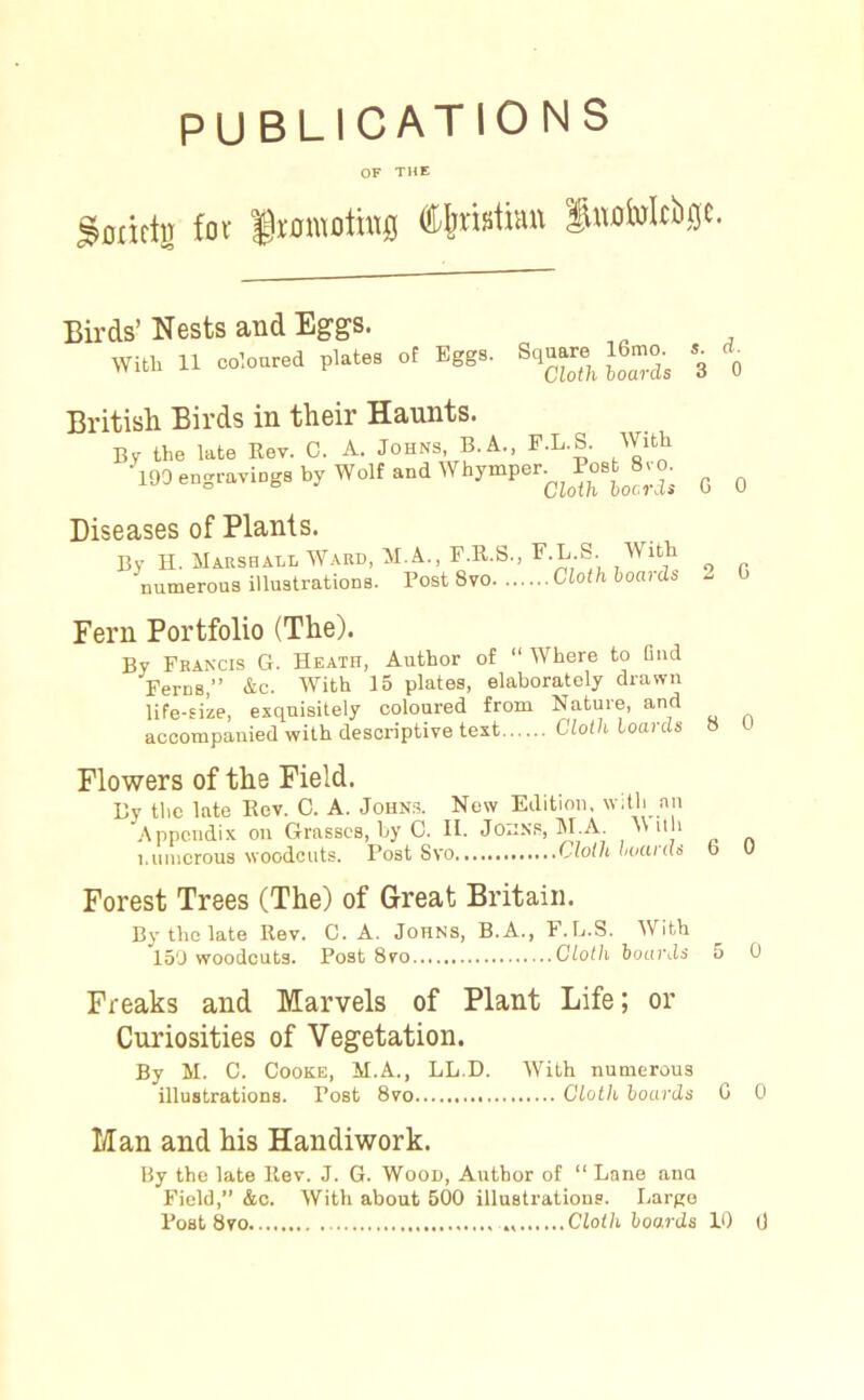 PUBLICATIONS OF THE gflririjj for ftomothtfl Christian luofolcbijc. s. 3 Birds’ Nests and Eggs. WilL 11 coloured Pl.« ol %g>. E. British Birds in their Haunts. By the late Rev. C. A. Johns, B.A., F.L.S. With ■ 101 ,.gr«iog.b? wolf ..dWhjmp.r^o.l^a o q Diseases of Plants. By H. Marshall Ward, M.A., F.R.S., F.L.S. With numerous illustrations. Post 8vo Cloth hoards 2 G Fern Portfolio (The). By Francis G. Heath, Author of “ Where to And Ferns,” &c. With 15 plates, elaborately drawn life-size, exquisitely coloured from Nature, and accompanied with descriptive text Cloth hoards 8 0 Flowers of the Field. By the late Rev. C. A. Johns. New Edition, with nn Appendix on Grasses, by C. II. Johns, M.A M dh numerous woodcuts. Post Svo Cloth hucucls b U Forest Trees (The) of Great Britain. By the late Rev. C. A. Johns, B.A., F.L.S. With 150 woodcuts. Post 8vo Cloth hoards 5 0 Freaks and Marvels of Plant Life; or Curiosities of Vegetation. By M. C. Cooke, M.A., LL.D. With numerous illustrations. Post 8vo Cloth hoards G 0 Man and his Handiwork. By the late Rev. J. G. Wood, Author of “ Lane ana Field,” &c. With about 500 illustrations. Large