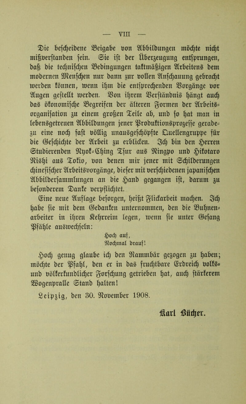 ^ie befd^eibene 33eigabe üon ^bbilbungeu mö(^te nic^t mi^öerftanben fein. @te ift ber Überjeugung entfbrungen, ba^ bie tecbnifdjen S5ebingungen taftmä^igen 5lrbeiten§ betn tnobernen äRenfd^en nur bann gnr noden ^nfd^auung gebrad^t tnerben fönnen, tnenn bie entfpre^enben Vorgänge üor Gingen geftellt tnerben. ^on i^rem S5erftänbni§ l^ängt auc^ ba§ öfonontifd^e Stegreifen ber älteren gormen ber S(rbeit§= organifation einem großen ^eite ab, unb fo t)at man in lebenggetrenen Stbbilbungen jener ^robuftion^^^rogeffe gerabe= §u eine noi^ faft nödig nnau^gefc^öpfte Cluedengruppe für bie (^efd^id^te ber Strbeit ju erbücfen. 3d^ bin ben Herren @tubierenben dl^of=(5^ing Xfur au§ S^ingpo unb ^ifotaro 9^i§^i au§ ^oüo, non benen mir jener mit @d^itberungen d^inefifd^er Slrbeitsoorgänge, biefer mit oerfd^iebenen japanifd^en Stbbitberfammtnngen an bie §anb gegangen ift, barum §u befonberem ^anfe oerüfli^tet. @ine neue Stuftage beforgen, ^ei^t gtidarbeit mad^en. 3d^ ^abe fie mit bem Gebauten unternommen, ben bie Stu^nen- arbeiter in it)ren ^e^rreim legen, toenn fie unter ©efang ^fä^te au^med^fetn: auf, 9<tod)maI braufl §oc^ genug glaube ic^ ben dtammbär gezogen §n ^aben; möd^te ber ^fa^l, ben er in ba§ frndt)tbare ©rbreid^ unb üötferfunbti(^er gorfd^ung getrieben ^at, auc^ ftärferem SBogenpratte 0tanb l^altenl Seip^ig, ben 30. S^ooember 1908. Äarl