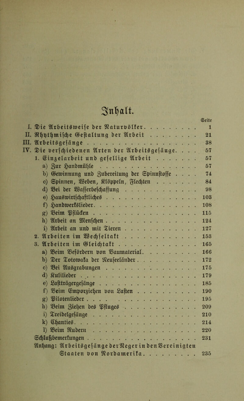 Sn^alt. ©eite I. ‘5)ie 5lxbeit§n)etfe ber SZaturböIfer i II. ©eftaltung ber Slrbeit 21 III. 3lrbeit§gejänge 38 IV. ®ie berjci^iebenen Wirten ber 5lrbeit§gefäuge. ... 57 1. @in§elarbeit utib gefeUige wirbelt 57 a) 3ur §anbmül)le 57 b) (^elüinnung unb ßwbereitung ber ©b^ntiftoffe .... 74 c) ©pinnen, SBeben, klöppeln, f^ted^ten 84 d) 93ei ber Sßafjerbefd^affung 98 e) |)au§n)irtjc^aftticl^e;§ 103 f) ^anbtnerf^Iieber 108 g) 33etm ^finden 115 h) 5lrbeit an äJJenft^en 124 i) 3Irbeit an unb mit Spieren 127 2. Sirbeiten im Söed^feltaft 153 3. 5Irbeiten im ©leid^taft 165 a) 33eim 33eförbern üon SSaumaterial 166 b) 2)er Xototnafa ber ^eujeelänber 172 c) 93ei 5Iu§grabungen 175 d) Milieber 179 e) Saftträgergejänge 185 f) 33eim ©mporgiel^en t)on Saften 190 g) ^itütentieber 195 b) 33eim Biegen beg $fluge^ 209 i) Xreibelgefänge 210 k) ®:§antieg 214 l) SSeim 9tubern 220 ©d^lupemerfungen 231 5lnl^ang: 9lrbeit§gefängeber9>iegerinben3Sereinigten ©taaten üon Sfiorbamerifa 235