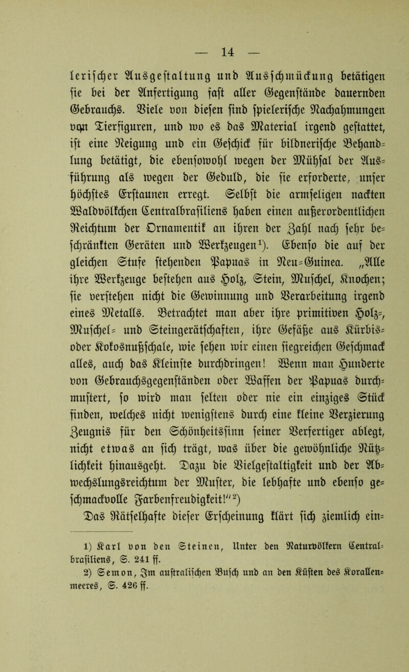 (erifc^er 5lu§ge[taltung unb 5lu§jc^mü(fung betätigen fie bei ber tofertigung faft alter ÖJegenftänbe bauernben ©ebraud^S. 35iele non biefen finb fpielerifd^e 9^ac^al^tnungen üc^t Xierfiguren, unb tüo e§ bal SÜRaterial irgenb geftattet, ift eine D^eigung unb ein ©ejc^icl für bilbnerifc^e ^^el^anb= lung betätigt, bie ebenfotno^l megen ber 3J^ül)fal ber fü^rung al^ U)egen ber ©ebulb, bie fie erforberte, unfer ^öd)fte§ ©rftaunen erregt. @elbft bie armfeligen narften Sßalbnölfc^en (Sentralbrafilien^ ^aben einen au^erorbentlicben 91ei(^tunt ber Drnamentif an i^ren ber febr be= fd^ränften Geräten unb Sßerfjeugen^). öbenfo bie auf ber gleid^en ©tufe ftel)enben ^apua§ in 9^eu== (Guinea. „5llle il)re SSerf^euge hefteten au§ §ol§, ©tein, SO^ufd^el, Slnod^en; fie nerftel)en nid^t bie ©etninnung unb ^Verarbeitung irgenb eine§ 9iRetaCl§. SSetrac^tet man aber il)re primitiöen §ol§=, 9)^ufd^el= unb ©teingerätfd^aften, i^re (^efä^e au§ ^ürbi§^ ober ^olo^nu^fc^ale, mie fe^en mir einen fiegrei^en ©efc^macf aüe§, aud^ ba§ ^leinfte burd^bringen! 2Benn man §unberte t)on @ebraud^ggegenftänben ober Söaffen ber ^4^apuag burd^= muftert, fo mirb man feiten ober nie ein eingige§ ©tüd finben, meldf)e§ nid^t menigften^ burd^ eine fleine SVergierung Qeugnig für ben ©i^ön^eit^finn feiner Verfertiger ablegt, nic^t ettoag an fid^ trägt, ma§ über bie gemö^nli(^e 9^ü|= lid^leit !^inausge!^t. ^a§u bie Vielgeftaltigfeit unb ber 5lb= mec^§lung§reic^tum ber 5IRufter, bie lebhafte unb ebenfo ge= fcf)madootle garbenfreubigfeit!''^) Dag Vätfell^afte biefer @rf(^einung flärt fic^ giemlic^ ein= 1) ^arl öoti ben Steinen, Unter ben 9'laturbötfern ®entral= brajilieng, 6. 241 ff. 2) Senton, ;3nt auftroIifd)en SSufd) unb an ben Mften be§ ,*^oraIIens meereg, S. 426 ff.