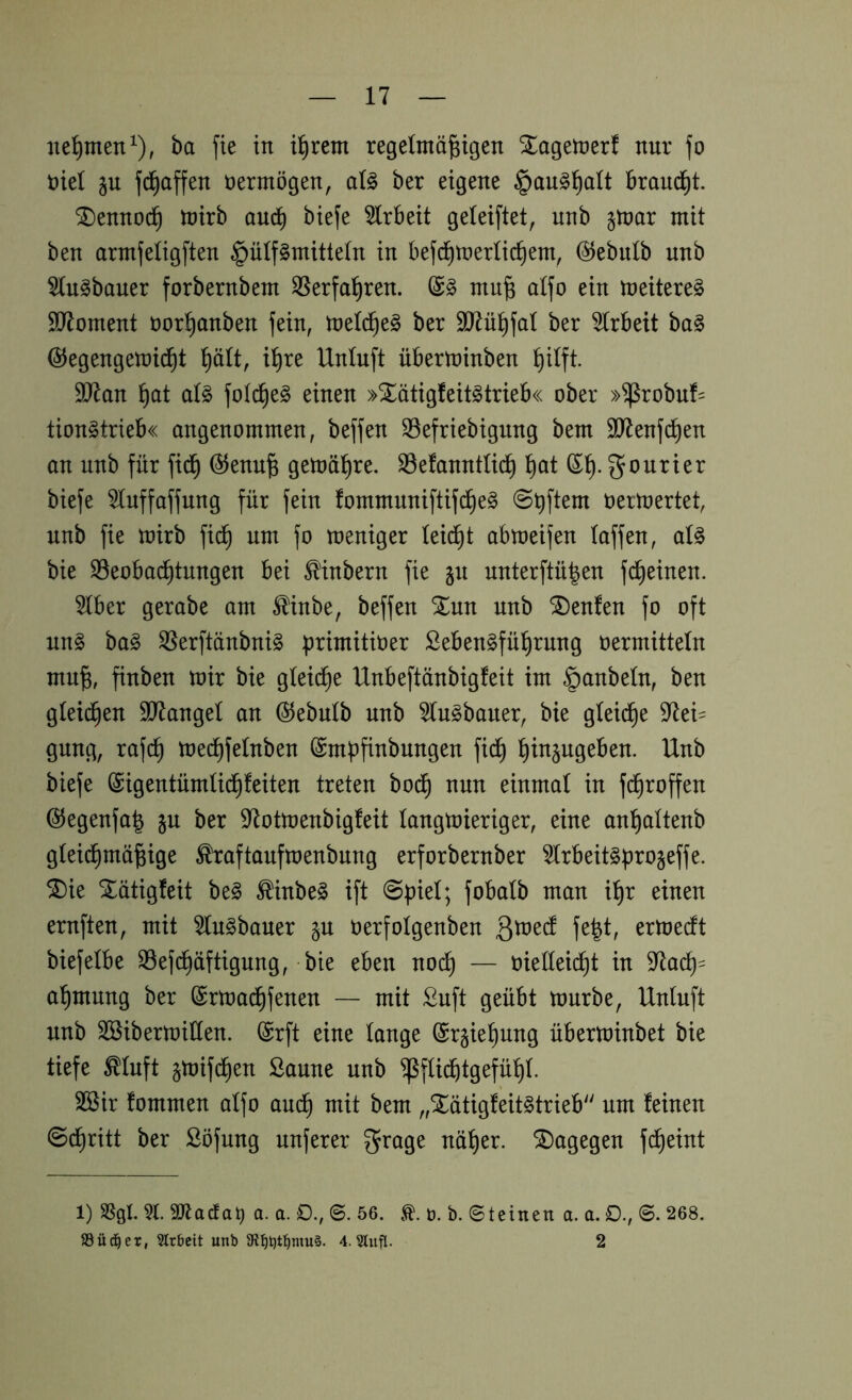 nehmen ^), ba fte in i^rem regdmä|igen ^agetüer! nur fo nie! p fd^affen vermögen, aU ber eigene §an§^alt Brandet. ^ennoc^ tnirb aucB btefe 5lrbeit geleiftet, unb jtnor mit ben armfeligften §ülf§mittetn in befd^mertic^em, ©ebitlb unb ^u^bouer forbernbem 35erfal^ren. mu§ aifo ein meitere§ SJloment nor^anben fein, meld^e^ ber äJdü^fal ber 5(rbeit ba§ ©egengemid^t i^re Unluft überminben ^itft. 9J^an ]^at aU fotc^e^ einen »Xätigfeit^trieb« ober »^robuf- tion^trieb« angenommen, beffen ^efriebigung bem äJlenfd^en on unb für fi(^ @enu^ gemäl^re. S3efanntü(^ l^at Courier biefe ^uffaffung für fein fommuniftif(^e§ üertoertet, unb fie toirb fi^ um fo meniger leidet abmeifen (offen, aU bie ^Beobachtungen bei ^'inbern fie §u unterftü|en fdheinen. 5(ber gerabe am ^inbe, beffen %m unb teufen fo oft nn§ ba§ ^erftänbni^ primitioer ßeben^führung üermitteln mu^, finben mir bie gleite Unbeftönbigfeit im §anbe(n, ben gieren SJlangel an Ö^ebulb unb ^lugboner, bie gteid^e 97ei= gung, rafch mechfelnben (Smpfinbungen fi(^ h^äugeben. Unb biefe ^igentürnüd^feiten treten bodh nun einmal in fd^roffen ©egenfa^ jn ber 97otmenbigfeit langmieriger, eine anhaltenb glei^mö^ige ^raftaufmenbnng erforbernber ^Irbeit^ürojeffe. ^ie Xötigfeit be§ ^inbe§ ift @f)ie(; fobalb man i^r einen ernften, mit 5(n§bauer p oerfolgenben ^Xü^d fe|t, ermerft biefelbe SBefd^öftigung, bie eben no(^ — oielleidht in 97adh= ahmung ber ©rmadhfenen — mit £uft geübt mürbe, Unluft unb SSibermillen. @rft eine lange ©rgiehung überminbet bie tiefe ^luft gmifdhen Saune unb ^flii^tgefühl. Sßir fommen alfo auch „Xötigfeit^trieb um feinen @dhritt ber Söfung nuferer ^rage näher, dagegen fdheint 1) SSgl. äJiacta. a. 0., ©. 56. b. b. ©teinen a. a. 0., ©. 268. SSüd^er, Strbcit unb 5R:^t)t:^niu§. 4. SCiifl. 2