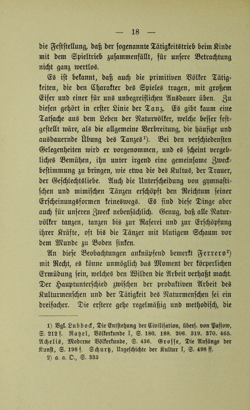 bie geftftellung, ba| ber fogenannte XätigfettStrieb beim ^inbe mit bem ©bieltrieb jufammenfällt, für unfere S3etra^tung nid^t gan§ mertlo^. ift befamit, ba^ auc^ bie brimitiüen S5ötfer Xätig= feiten, bie ben ^'^arafter be§ ©piele^ tragen, mit großem @ifer unb einer für nnl unbegreiflichen ^ugbauer üben, ßu biefen gehört in erfter ßinie ber Xanj. & gibt faum eine Xatfadhe au§ bem Seben ber S^aturöölfer, mefche beffer feft= geftellt märe, aU bie allgemeine SSerbreitung, bie häufige unb au^bauernbe Übung be§ Xanje^^). S3ei ben üerfchiebenften Gelegenheiten mirb er öorgenommen, unb e§ fcheint öergeb^ üche§ SSemühen, ihn unter irgenb eine gemeinfame ^votd- beftimmung ju bringen, mie etma bie be§ ^ultu§, ber Xraner, ber GefdhfedhtSliebe. 5(nch bie Unterfcheibung t)on ghmnafti- fchen unb mimifchen Xänjen erfchöpft ben Üfeii^tum feiner Grfcheinung^formen feine^meg^. finb biefe Xinge aber auch nuferen ß^^ei^ nebenfä(^üch. Genug, bab alle 9^ato öölfer tanken, tanken bi§ §ur Sffaferei unb pr Grfi^öpfung ihrer Kräfte, oft bi§ bie Xän^er mit blutigem ©chaum öor bem 9}^unbe gu S3oben finfen. ^n biefe SSeobadhtnngen anfnü^fenb bemerft mit iHedht, e§ fönne unmöglich ba§ 9J^oment ber för|3erüchen Grmübung fein, rcefche^ ben SBilben bie 5frbeit oerha^t macht. Xer §auptunterfchieb §mifdhen ber |)robu!tit)en 5frbeit beg Mturmenf^en unb ber Xätigfeit be§ ^laturmeufd^en fei ein breifa^er. Xie erftere gehe regelmäßig unb methobifch, bie 1) SSgl. Subbocf, ®te ©ntftcl^ung ber ©iütlifation, übcrj. üon ^affon?, S. 212 f. 9^a|el, S^ölfcrfunbe I, ©. 180. 188. 206. 319. 370. 465. 5(cheli§, 9Jtobcrne SSöIfertunbe, ©. 436. ©rojje, 2)ie 5lnfätigc ber ^tunft, ©. 198 f. ©c^url, Urgejc^ichte ber Mtur I, ©. 498 ff. 2) a. a. 0., ©. 333