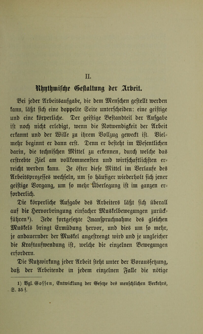 II. ®e|laltun3 htx Mtit 33ei jeber 5Irbeit§aufgabe, bie bem 9Jlenfc^en gefteüt tDcrben fann, lä^t eine hoppelte @eite unterfd^eiben: eine geiftige unb eine förperlid^e. ®er geiftige SSeftanbteit ber tofgobe ift noc^ nid^t ertebigt, menn bie 9^ottoenbigfeit ber 5Irbeit erfannt unb ber SSitte p i^rem ^ollpg geioeift ift. ^kU me^r beginnt er bann erft. ^enn er beftel^t int SBefentüd^en barin, bie ted^nifc^en 9JJitteI §u erfennen, burd^ loetc^e ba§ erftrebte ßiet am oottfommenften unb toirtfd^aftlid^ften er= reid^t merben fann. Se öfter biefe Sl^ittel im S5ertaufe be§ §lrbeit§pro§effe§ toec^fetn, um fo l^öufiger mieber^ott fid^ jener geiftige 35organg, um fo mel^r Überlegung ift im gangen er= forberlic^. ^ie förpertid^e 5Iufgabe be§ 5trbeiter§ lä^t fid^ überall auf bie §eröorbringung einfacher SJ^uSfelbetoegungen gnrücf= führen ^). 3ebe fortgefe^te Snanfprud^na^me be§ gleichen 9Jlu§fel§ bringt ©rmübung l^eroor, unb bie§ um fo mel^r, je anbanernber ber ^ugfel angeftrengt mirb unb je ungleicher bie ^raftaufmenbung ift, melche bie eingelnen S3emegungen erforbern. ^ie 9flu|mirfung jeber 5Irbeit fte^t unter ber S5oran^fe|ung, ba§ ber 5lrbeitenbe in jebem eingelnen galle bie nötige 1) SSgl. ©ofien, ©ntmicflung ber ÖJefe^e be§ menfd)Ucben SSerfet)r^, - S. 35 f.