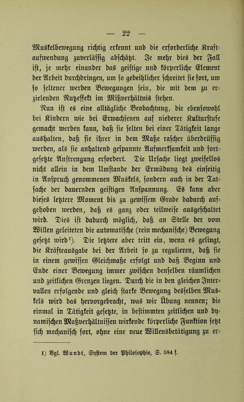 SUiugfelBetregung richtig erfennt unb bte erforberüi^e äraft- cmftrenbung juöerläffig abjd^ä^t. Se me^r bieg ber gall ift, je mef)r einanber ba§ geiftige unb förperlti^e (Element ber 5(rBeit burd^bringen, um fo gebei^ü^er fd^reitet fiefort, um fo felteuer merben S3emeguugeu fein, bie mit bem §u er= gieleuben S^lu^effeft im 9Jli|üer!^äItui§ fielen. 9^un ift e^ eine alltägliche S5eoBad^tuug, bie ebeufomohl bei ^inberu mie bei (Srluachfenen auf nieberer ^ulturftufe gemacht merben fauu, ba^ fie feiten bei einer STätigfeit lauge au§hcilteu, ba^ fie ihrer in bem SO^ia^e rafdher überbrüffig merbeu, al^ fie auhalteub gefpanute 5lufmerffamfeit unb fort= gefegte 5Iuftrenguug erforbert. ®ie Urfache liegt §meifeIIo§ nicht allein in bem Umftanbe ber (Srmnbnng be§ einfeitig in ^Infprudh genommenen 3!Rn§feI§, fonbern andh in ber Xat= fadhe ber banernben geiftigen SInfpannnng. fann aber biefe§ le^tere SJ^oment biö §n gemiffem @rabe babnr^ auf= gehoben merben, ba§ e§ gan§ ober teilmeife an^gefdhaltet mirb. ^ie§ ift baburdh möglich, ba^ an Stelle ber oom Söillen geleiteten bie antomatifche (rein mechanifi^e) S3etoegnng gefegt mirb^). ^ie le^tere aber tritt ein, menn e§ gelingt, bie ^räfteanggabe bei ber 5Irbeit fo §n regulieren, ba§ fie in einem getoiffen ©leichma^e erfolgt unb ba§ S3eginn unb ©nbe einer S5emegnng immer §mifdhen benfelben räumlichen unb zeitlichen (SJrenzen liegen. ®nrch bie in ben gleichen 3nter= oallen erfolgenbe unb gleich ftarfe S3etoegnng benfelben 9Jln§= feig mirb bag h^^^^orgebracht, mag mir Übung nennen; bie einmal in ^ätigfeit gefegte, in beftimmten zeitlichen nnb bp= namifd^en äJfa^üerhältniffen mirfenbe förperlidhe fe|t fidh mechanifd^ fort, ohne eine neue SößiKengbetätignng er- 1) Sgl Söunbt, ©t)ftcm ber ©. 584 f.