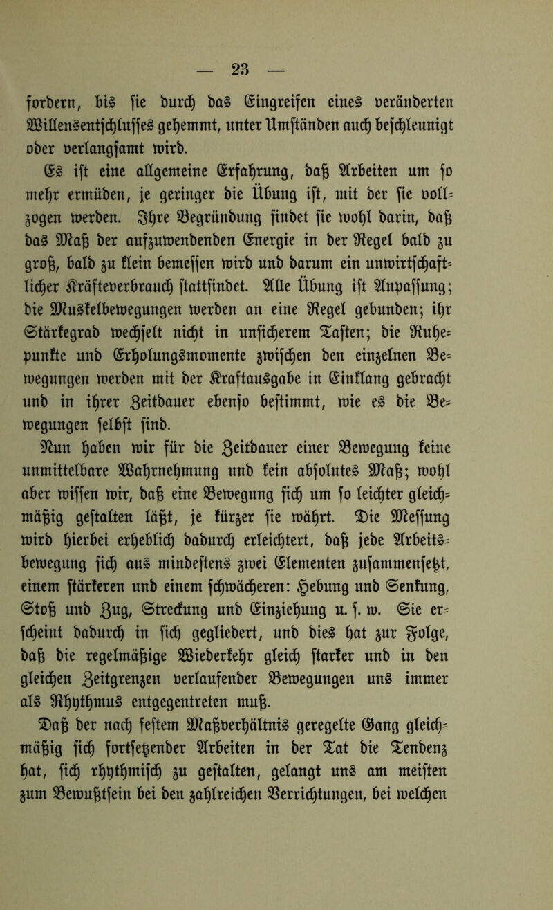 forbern, bi§ fie burd^ ba§ (Eingreifen eine§ neränberten SBitien^entfd^iuffe^ gel^emmt, unter Umftänben auc^ befd^leunigt ober oerlongfamt toirb. (Eg ift eine attgemeine ^rfal^rung, bo^ ^trbeiten um fo niet)r ermüben, je geringer bie Übung ift, mit ber fie üoU= §ogen merben. S^re S3egrünbung finbet fie barin, ba§ bag ber aufjutoenbenben (Energie in ber Siegel balb §u gro^, balb §u ftein bemeffen toirb unb barum ein untoirtfci^aft= üd^er Prüftet)erbraud^ ftattfinbet. 5llle Übung ift topaffung; bie SJ^ugfelbetoegungen toerben an eine fHegel gebunben; i^r 0tärfegrab toed^feü nic^t in unfid^erem haften; bie 3^tu^e= t)unfte unb ©r^olunggmomente jtnifd^en ben einzelnen S3e= megnngen merben mit ber ^raftauggabe in ©inflang gebrad^t unb in i^rer S^itbauer ebenfo beftimmt, mie eg bie S5e= megungen fetbft finb. 9flun l^aben mir für bie ß^ttbauer einer S3emegung feine unmittelbare Sßa^rne'^mung unb fein abfofuteg 9Jta^; mo^f aber miffen mir, ba^ eine S5emegung fid§ um fo feid^ter gfeic^= ^^6^9 geftalten fä^t, je für§er fie mä^rt. SDie SJteffung mirb hierbei erf)ebüd§ baburd§ erleichtert, ba§ jebe 5trbeitg= bemegung fich aug minbefteng §mei (Elementen jufammenfelt, einem ftärferen unb einem f^mächeren: §ebung unb ©enfung, @to^ unb ßng, ©tredung unb ©injiehung u. f. m. ©ie er- fdheint baburch in fidh gegüebert, unb bieg hctt §ur gofge, ba§ bie regelmäßige SBieberfeßr gtei^ ftarfer unb in ben gleichen üerlaufenber S3emegungen ung immer afg entgegentreten muß. ®aß ber nach feftem äJ^aßoerhäftnig geregelte @ang glei^= mäßig fidh fortfeßenber ^Irbeiten in ber ^at bie Xenbenj hat, fi(^ rhhthmifch p geftalten, gelangt ung am meiften pm 33emußtfein bei ben Sperrichtungen, bei meld^en