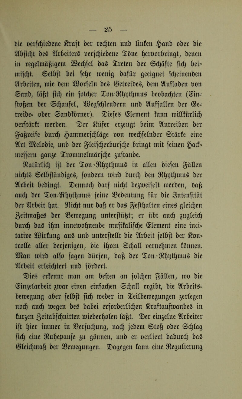 bie öerfci^iebene ^raft ber rechten unb Hufen §anb ober bie 5fbfic^t be§ 5frbeiter§ oerfc^iebene Xöne l^eroorbringt, benen in regefmä|tgent SBed^fef ba§ Xreten ber 0c^äfte fid^ bei- ntifd^i ©elbft bet je^r toenig bafür geeignet jd^einenben 5(rbeiten, ttJte bem SBorfefn be§ ®etreibe§, bem 5lnffaben non 0onb, fä^t fid^ ein fold^er beobachten (@in^ fto^en ber ©d^oufet, SBegfchfeubern unb ^uffaHen ber @e= treibe^ ober @anbförner). ^iefe§ (Stement fann toillfürUdh oerftärft loerben. ^er Äüfer erzeugt beim 5lntreiben ber ga^reife burch §ammerfd§Iöge üon toe^fetnber @tär!e eine 5frt 93^eIobie, nnb ber gteijcherbnr}d[)e bringt mit feinen meffern ganje Slrommefmärfche ^nftanbe. S^atürti^ ift ber Slon=9flhhfh^ii^ ollen biefen gällen nichts 0elbftänbige§, fonbern mirb bnrch ben ber 5lrbeit bebingt. ^Dennoch barf nicht begmeifelt toerben, ba§ auch Sron=9ffhhl^)o^^^ SSebeutung für bie Sntenfität ber wirbelt hot. S^id^t nur ba§ er ba§ gefthalten eine§ gleichen 3eitma^e§ ber 53etoegung unterftü^t; er übt auch sogleich burdh ^o§ ihm innetoohnenbe mnfifalifd^e (Element eine inci= tatiüe äöirfnng au§ unb nnterftellt bie 5lrbeit felbft ber ^on= trolle aller berjenigen, bie ihren 0chall oernehmen fönnen. 9iRan mirb alfo jagen bürfen, ba^ ber Slon=9fihhlhotn§ bie 5lrbeit erleid^tert unb förbert. SDie§ erfennt man am beften an fold^en gäUen, too bie (Sinjelarbeit jtoar einen einfachen Schalt ergibt, bie ^rbeit^= bemegung aber felbft fi^ meber in Xeilbemegungen ^erlegen nod^ auch toegen be§ babei erforberli^en ^raftaufmanbe^ in fnrjen ßeitabf^nitten mieberholen lü^t. ^er einzelne 5lrbeiter ift immer in 35erfnchung, na(^ jebem Sto^ ober Schlag fich eine ^ftuhepanfe §n gönnen, unb er oerliert babnrd) ba§ ^lei(^ma§ ber S3emegungen. ^Dagegen fann eine Sffegulierung