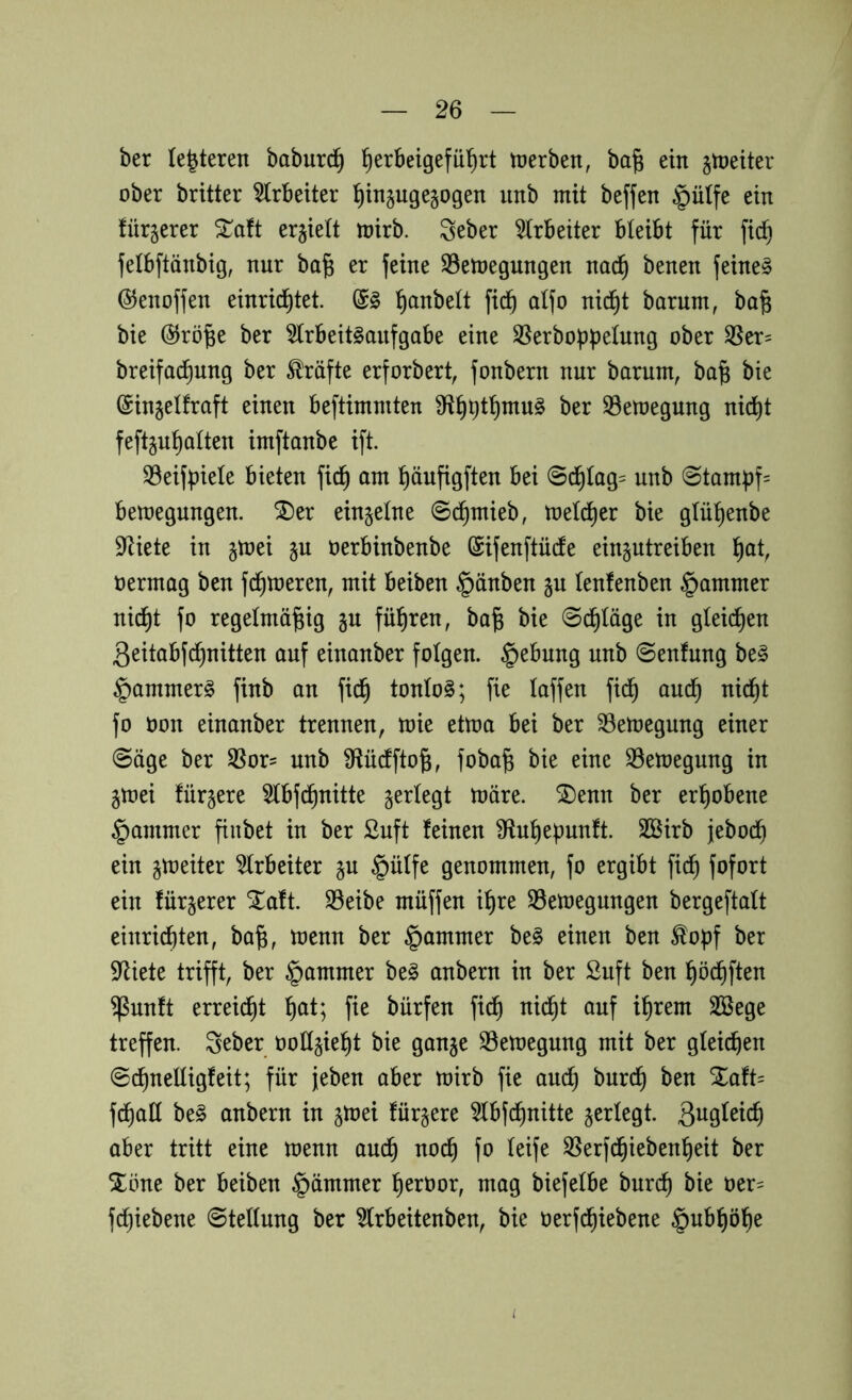 ber (eiteren baburc| |erbeigefü|rt ttjerben, ba| ein gtneiter ober britter ^(rbeiter linjugesogen nnb mit beffen §ü(fe ein fürjerer Xatt erhielt mirb. Seber Arbeiter bleibt für fic| felbftänbig, nur ba^ er feine S3etnegungen nac| benen feinet ©enoffen einric|tet. |anbe(t fic| a(fo nid^t barum, ba^ bie @rö|e ber 5(rbeit§aufgabe eine SSerbobpelung ober ^er= breifad^ung ber Kräfte erforbert, fonbern nur barum, ba^ bie (Sinjelfraft einen beftimniten 9fl|t)t|mu§ ber 33etoegung nic|t feftjulalten imftanbe ift. 33eifüie(e bieten fid| am |öufigften bei 0c|(ag= unb 0tambf= bemegungen. ^er einzelne 8d^mieb, melier bie g(ü|enbe 9^iete in §toei ju oerbinbenbe (Sifenftüdte ein^utreiben |ot, oermag ben fermeren, mit beiben §änben gu (enfenben §ammer nic|t fo regelmäßig §u führen, baß bie 0d|(äge in g(eid|en ßeitabfeßnitten auf einanber folgen. §ebung unb 0enfung be§ ^arnmerg finb an fi^ ton(o§; fie (affen fieß au(^ nießt fo Oon einanber trennen, mie ettoa bei ber ^emegung einer 0äge ber SSor- unb iRücfftoß, fobaß bie eine S3etoegung in jmei für^ere 5(bfcßnitte §er(egt märe. SDenn ber erhobene §ammer ßnbet in ber ßuft feinen Sftnßepunft. SBirb jeboeß ein gmeiter 5(rbeiter §ü(fe genommen, fo ergibt fidß fofort ein für^erer Zatt S3eibe muffen ißre S5emegungen bergefta(t einri^ten, baß, menn ber §ammer be§ einen ben ^o|f ber $Riete trifft, ber §ammer be§ anbern in ber Suft ben ßö(^ften $unft erreidßt ßat; fie bürfen fi^ nießt auf ißrem 2öege treffen. 3eber oo((§ießt bie ganje S3emegung mit ber g(eicßen ©cßnetügfeit; für jeben aber mirb fie aueß bureß ben %atU fdßa(( be§ anbern in jmei fürjere 5(bfcßnitte §er(egt. aber tritt eine menn aueß noeß fo (eife SSerf^iebenßeit ber ^öne ber beiben §ämmer ßeroor, mag biefetbe bureß bie oer= feßiebene @te((ung ber ^(rbeitenben, bie oerfeßiebene §nbßöße i.