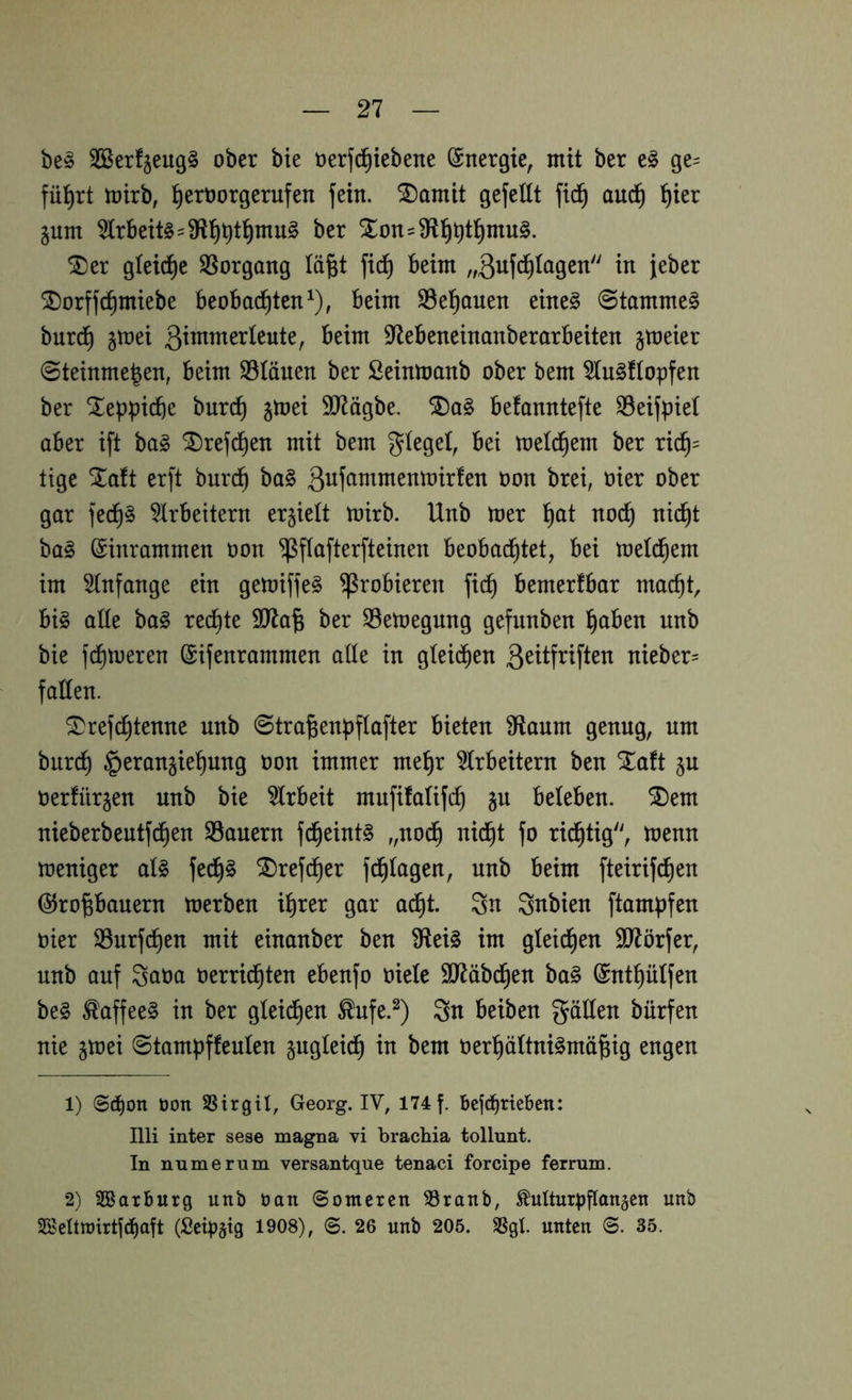 be» SÖSerfjeug^ ober bte oerfi^iebene Energie, mit ber ge= fü:^rt mirb, ^eröorgerufen fein. SDamit gefeilt fic^ aud^ ^ier jum 5lrBeit§-9?f)^t!^mu§ ber Xon=9ftl^^t]^mu§. ^er gleid^e 35organg lä^t fi(^ beim „ßufc^lagen in jeber ^orffc^miebe beobad^ten^), beim SSel^auen eine§ @tamme§ burd^ gmei 97ebeneinanberarbeiten jmeier @teinme|en, beim S3länen ber Seinmanb ober bem 5lu§flopfen ber Xeppiifte burc^ gloei S07ägbe. befanntefte Seifpiel aber ift ba§ ^refd^en mit bem glegel, bei meld^em ber ric^= tige ^a!t erft burd^ ba§ ^on brei, oier ober gar fed§§ 5lrbeitem erhielt toirb. Unb mer ^t no(^ nid^t ba§ ^inrammen oon ^flafterfteinen beobachtet, bei meld^em im 5lnfange ein gemiffe§ probieren fi(^ bemerfbar macht big alle bag reifte 907a^ ber SBemegung gefunben höben unb bie fdhnjeren ©ifenrammen alle in gleii^en 3^ttfriften nieber- fallen. ^ref^tenne unb 0tra^enpflafter bieten pflaum genug, um burch Heranziehung öon immer mehr 5(rbeitern ben Xaft ju Oerfürzen unb bie Arbeit mufifalifch z^ beleben, ^em nieberbentfchen SSauern fcheintg „noch nicht fo richtig'', toenn meniger alg fedh§ SDref^er fchlagen, unb beim fteirifdhen @ropauern merben ihrer gar adht. Sn Snbien ftampfen oier SSurfchen mit einanber ben ^eig im gleichen SJlörfer, unb auf Scioa oerridhten ebenfo oiele $D7äbchen bag (Snthülfen beg ^affeeg in ber gleichen ^ufe.^) Sn beiben gällen bürfen nie ztoei 0tampffeulen zugleich in bem oerhältnigmä^ig engen 1) @cbon üon SSirgil, Georg. IV, 174 f. bcfcbrteben: Illi inter sese magna vi brachia tollunt. In mime rum versantque tenaci forcipe ferrum. 2) 2Sarburg unb bau (Sotnercn SSranb, Mturpflauäcu unb SSeltroirtfcbaft (Seipäig 1908), ©. 26 unb 205. SSgt. unten 35.