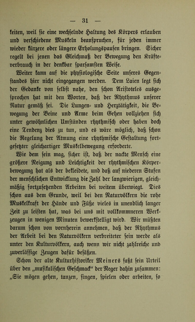 feiten, tneU fie eine tned^felnbe §altung be§ Körpers erlauben unb öerfd^iebene 9J^u§fefn beanfprud^en, für jeben immer mieber fürjere ober längere bringen. @id)er regelt bei jenen ba§ ©feid^ma^ ber S3etoegnng ben ^räfte= oerbraud^ in ber benfbar fparfamften SÖßeife. SSeiter fann auf bie pfiüfiologifc^e ©eite unfere§ @egen= ftanbe§ l^ier nid^t eingegangen merben. ^em Saien (egt fic^ ber ©ebanfe oon felbft na^e, ben f^on 5(riftote(e§ au§ge= fprod^en l^at mit ben SBorten, ba^ ber nuferer 9flatur gemä^ fei. ^ie Sungen^ unb §er§tätigfeit, bie ^e- loegung ber S3eine unb §(rme beim @e'^en toüjiel^en fid^ unter gemö^nti^en Umftänben ^aben bod^ eine Xenbenj bie§ §u tun, unb e§ märe möglich, ba§ fc^on bie Siegelung ber Atmung eine ©eftattung fort= gefegter gleichartiger SD^u^felbemegung erforberte. SBie bem fein mag, fi^er ift, ba^ ber nacfte Sl^enfch eine größere Steigung unb Seichtigfeit ber rhbthmifchen ^'örper= bemegnng ^)ai a(§ ber befteibete, unb ba^ auf nieberen ©tufen ber menfdhüdhen @ntmicf(nng bie ßahl ber (angmierigen, gleich^ mäfeig fortgufe^enben 3(rbeiten bei meitem übermiegt. ^te§ f^on au§ bem ©runbe, mei( bei ben 9^aturt)ö(fern bie rohe 9Ru§fe(fraft ber §änbe unb gü^e oiele^ in unenbüdh (anger 3eit §u (eiften h^it, ma§ bei un§ mit ooKfommneren Sßerf- §eugen in menigen SJlinuten bemerffteüigt mirb. 3Bir müßten barum fdhon oon üornherein annehmen, ba^ ber Üihüthnm^ ber 5(rbeit bei ben 9^aturoö(fern oerbreiteter fein merbe a(§ unter ben ^ulturüötfern, auch ü)enn mir nii^t zahlreiche unb Zuoertäffige befä^en. ©i^on ber alte ^ulturhiftorifer S0^einer§ fa^t fein Urteil über ben „mufifatifdhen ©efchmadf ber Sieger bahin zufammen: ,,©ie mögen gehen, tanzen, fingen, fpielen ober arbeiten, fo