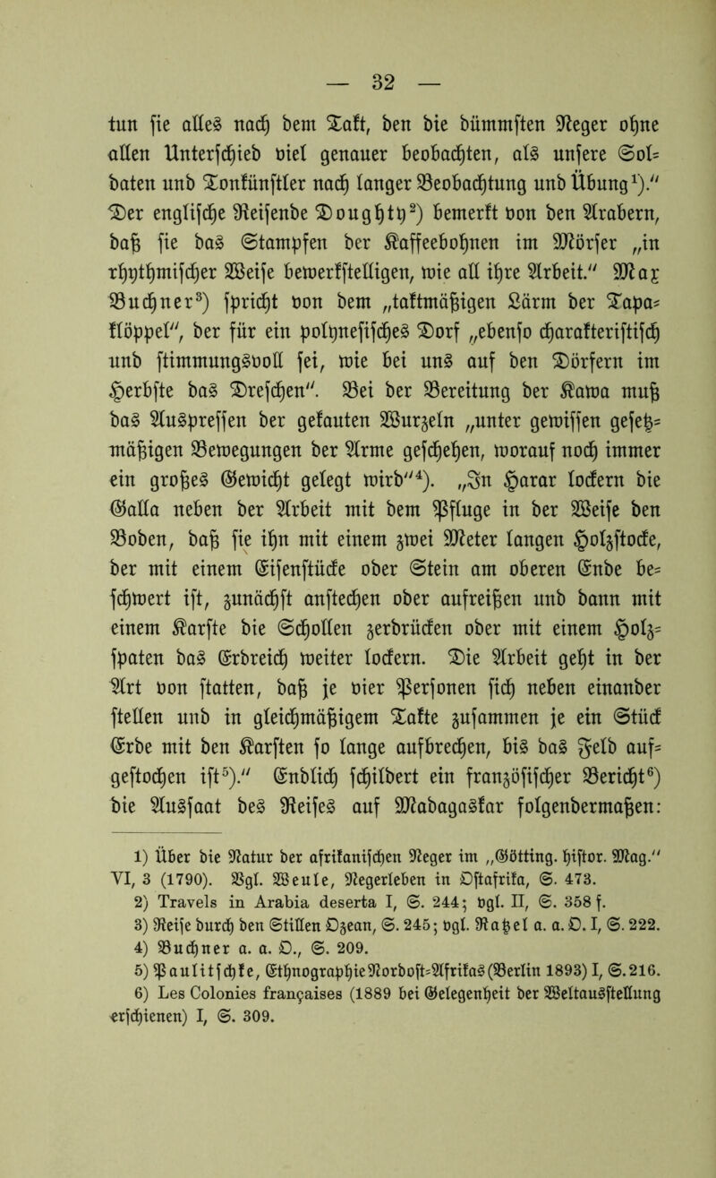 tun fie ot(e§ na(^ beut Xaft, ben bie bümmften Sieger o^ne allen Unterfc^ieb nie! genauer beobachten, al§> nufere 0ol= baten nnb Xonfünftter nadh langer S3eobadhtnng nnb Übung 5Der engUjdhe Üteifenbe ^onght^^) bemerft üon ben 5trabern, bafe fie ha§> ©tampfen ber Kaffeebohnen im SJ^örfer „in rh^thmifcher Sßeife betoerfftelligen, toie all ihre 5lrbeit.'' iönchner^) fpricht oon bem „taftmö^igen Särm ber S^a^)a^ floppet, ber für ein potpnefifche^ ®orf „ebenfo (^arafteriftifch nnb ftimmnnggoott fei, toie bei nn§ auf ben Dörfern im ^erbfte ba§ ^refchen. S3ei ber S3ereitnng ber Katoa mn^ bag 5tn§preffen ber gefanten Sönr^etn „unter getoiffen gefe|- mäßigen S3etoegnngen ber ^rme gefchehen, tooranf no^ immer ein gro^e^ @etoi^t gelegt toirb^). „Sn §arar tocfern bie (^atto neben ber 5trbeit mit bem Pfluge in ber Sßeife ben S5oben, ba^ fie ihn mit einem jtoei SJteter taugen §ot§ftode, ber mit einem (Sifenftüde ober 0tein am oberen (Snbe be= fchtoert ift, gnnächft anftechen ober anfrei^en nnb bann mit einem Karfte bie Schotten ^erbrüto ober mit einem §0^= fpaten ba§ (Srbreich toeiter todern. SDie 5trbeit geht in ber ^rt oon ftatten, ba^ je oier ^erfonen fid^ neben einanber ftetten nnb in gteichmä^igem Xafte gufammen je ein @tü(f ^rbe mit ben Karften fo tauge anfbrechen, bi§ ba§ getb auf= geftochen ift^). ßnbtidh fchitbert ein fran^öfifdher 33eridht®) bie 5tn§faat be§ 9teife§ auf 9J^abaga§far fotgenberma^en: 1) über bie Statur ber afrifanücpen Sieger im ,,@ötting. l^iftor. 9Jtag. VI, 3 (1790). SSgl. Söeule, S^Jegerleben in Dftafrifa, ©. 473. 2) Travels in Arabia deserta I, 0. 244; ügl. II, ©. 358 f. 3) 9ieije burc^ ben ©litten Dgean, ©. 245; ögl. 9*ta|el a. a. D. I, ©. 222. 4) S3ud)ner a. a. D., 6. 209. 5) ^aulitjci^fe, @t:^nograbt)ie9'Jorboj't=3lfrifa§(S3erIin 1893)1,0.216. 6) Les Colonies fran9aises (1889 bei @elegenl)eit ber SSeltau^ftettung 'erjd)ienen) I, 0. 309.