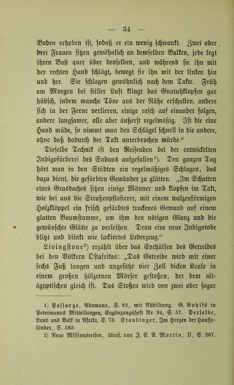 S3oben erl^oBen ift, foba^ er ein tnenig f^lnanft. 3^^^ ober t>ret grauen fi^en getnöl^nüc^ an bemjelben 33alfen, jebe legt il^ren S3aft quer über benfelben, nnb inä^renb fie i^)n mit ber rechten §anb fc^Iägt, bemegt fie i^n mit ber linfen l^in nnb ^er. 0ie f(^Iagen gemö^nlic^ nac^ bem ^afte. grül^ am SJ^orgen bei ftiller 2nft Hingt ba§ @natnI)Hoüfen gar pbfd^, inbem mand^e Xöne aug ber 9^ä^e erfd^aüen, anbere fic^ in ber gerne üerüeren, einige rafc^ auf einanber folgen, anbere langfamer, alle aber än^erft regelmäßig. 3ft bie eine §anb mübe, fo nimmt man ben ©d^Iägel fi^nell in bie anbere, oßne baß babnrd^ ber ^a!t unterbrochen mürbe. SDiefelbe ^echnif ift ben ^^eifenben bei ber entmidetten Snbigofärberei be§ ©nban§ anfgefaüen^). ®en ganzen ^ag hört man in ben 0täbten ein regelmäßige^ ©plagen, ba§ ba§n bient, bie gefärbten Ö5emänber §u glätten, „gm ©d^atten eine^ ^raSbacßeg fißen einige SJ^änner nnb ftopfen im ^a!t, mie bei nn§ bie ©traßenßflafterer, mit einem mat§enförmigen ^o^flöppel ein frifdh gefärbte^ trodtene§ (^emanb auf einem glatten 33anmftamme, um ißm ben nötigen @Ian§ nnb bie ♦ gemünfcßte Glätte §u oerteißen. ^enn eine neue gnbigotobe büßt nnb bünft mie Iacfierte§ Seberjeug. Sioingftone^) ergäßü über ba§ ^ntßülfen be§ ©etreibe^ bei ben SSöIfern Oftafrifa^: ,,^a§ betreibe mirb mit einer fecß§ gnß langen nnb nngefäßr oier ßoü bidten ^enle in einem großen ßöt§ernen SJlörfer geftoßen, ber bem alU ägtißtifcßen gteidß ift. ®a§ ©toßen mirb üon §mei ober fogar 1) ^ajiarge, 5lbamaua, ©.82, mit 5tbbilbung. @. in ^etcrmonn^ 3!)titteilungen, ©rgängungsb^ft 9^r. 34, ©. 57. ©erjclbe, Sanb unb SSoIf in Stfrifa, ©.73. © t au bin g er, gm fersen ber^auffa= länber, ©. 583. 2) 97eue SJlijfion^reijen, überf. öon g. 6. 51. SSJlartin, II, ©. 267.