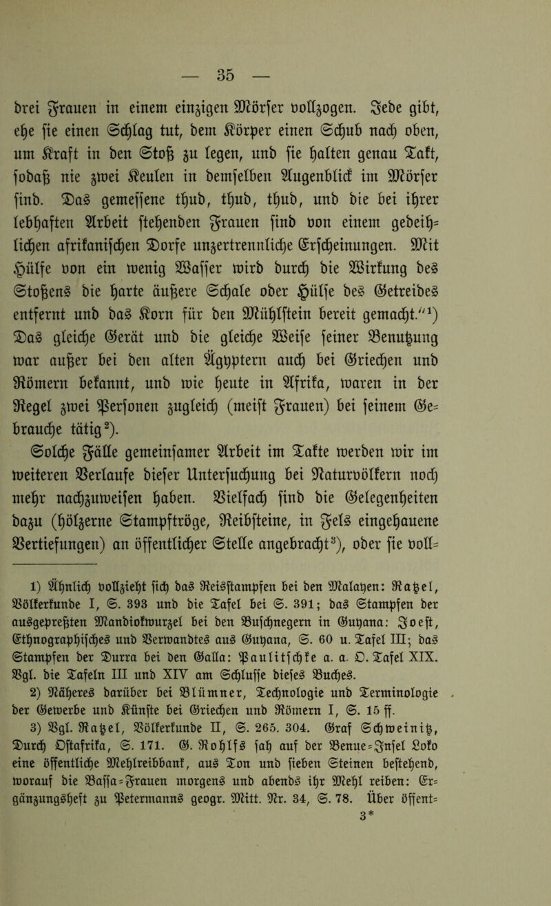 brei grauen in einem einzigen 9}^örfer üoKjogen. gebe gibt, e^e fie einen 0d§(ag tut, bem ^ör:|3er einen ©d^ub nad) oben, nm Ä^raft in ben @to§ §n legen, nnb fie Italien genon Xaft, foba^ nie jmei Genien in bemfelben ^tngenblid im Sl^örfer finb. gemeffene t^nb, t^nb, t^nb, nnb bie bei i^rer (ebf)aften 5lrbeit ftel^enben grauen finb oon einem gebei^= üd^en afrifanifd^en ^orfe nn§ertrennIidE)e (Srfc^einungen. 9iRit §ülfe non ein menig Sßaffer mirb burc^ bie SBirfnng be§ @to^en§ bie ^arte ändere ©d^ale ober §üife be§ @etreibe§ entfernt nnb ba§ ^orn für ben 9i)^ü^tftein bereit gemad^t/'^) ®a^ gteid^e @erät nnb bie gteid)e SSeife feiner S5enn|nng toar au^er bei ben atten anc^ bei ÖJried^en nnb Sftömern befannt, nnb mie Idente in 5tfrifa, mären in ber S^teget §mei ^erfonen §ugteid^ (meift grauen) bei feinem @e= brauche tätigt). ©old^e gäüe gemeinfamer Arbeit im Stafte merben mir im meiteren S5ertanfe biefer Unterfnd^ung bei D^aturoötfern noc^ mel^r nai^gnmeifen t)aben. SSietfad^ finb bie @etegenl^eiten ba§n (^öt^erne ©tampftröge, ^teibfteine, in get§ einge^anene ^Vertiefungen) an öffentüd^er ©tede angebrad^t^), ober fie ood- 1) ^b«tid) öolI§ie:^t fid) ba§ 0fteii§ftam^5fen Bei ben ^JJtalaBen: 8fia|el, SSölferfunbe I, ©. 393 unb bie Xafel bei 391; ba§ (Stampfen ber au^geprebten 9Jlanbiofnjur§el bei ben S3ufd)negern in ©upana; So^ft, ®t:^nograpt)ifd)e!§ unb SSerttjanbte^ auö @upana, ©. 60 u. Safet HI; ba§ Stampfen ber ®urra bei ben ®aHa: ^auUtfcbfe a. a. 0. 2^afet XIX. SSgt bie Xafetn III unb XIY am Si^Iuffe biefe§ 33uc^^e§. 2) barüber bei SSlümner, ^^ecpnologie unb STerminoIogie . ber ©emerbe unb fünfte bei ©riechen unb 9lömern I, S. 15 ff. 3) SSgt Staket, SSöIferfunbe II, S. 265. 304. 65raf Scpmeini^, S)urd) Oftafrifa, S. 171. (55. 9ftol^lf§ fa!^ auf ber S5enue=;3^ifei Soto eine öffentlid)e S!Jtet)Ireibbant, an§ Xon unb fieben Steinen befte^enb, morauf bie 33affa = grauen morgend unb abenb^ i^r 9JJet)I reiben: (£r= gängunggfjeft §u ^etermann§ geogr. Sülitt. 57r. 34, S. 78. Über öffent= 3*