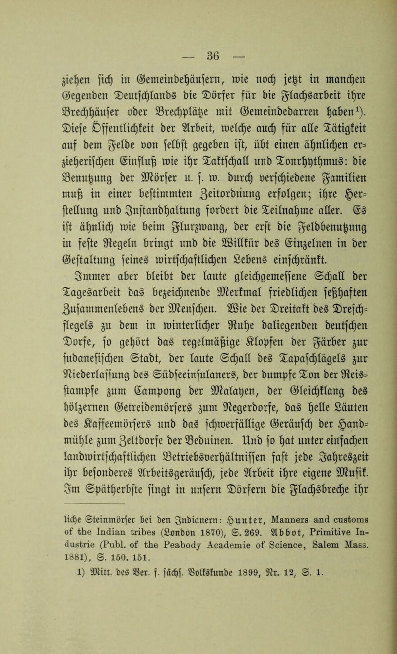 gieren ftd^ in ©etnetnbe^äufern, tnie noc^ je|t in manchen öJegenben ^eutfc^Ianbg bie Dörfer für bie gia^^arbeit i^re 33red)^äufer ober SSredi^^Iä^e mit ©emeinbebarren ^ben^). ®iefe Dffentüc^feit ber ^(rbeit, melc^e auc^ für oüe Xötigteit auf bem gelbe non felbft gegeben ift, übt einen ä^nüd)en er= jie^erifc^en (Sinflu^ mie i^r STaftfc^all nnb S3enu|ung ber SO^örfer u. f. m. burc^ oerfc^iebene gamiüen mu^ in einer beftimmten erfolgen; it)re §er= ftetlung nnb 3nftanbl^oltung forbert bie ^eitna^me aller. ift ö^nlic^ mie beim giurjmang, ber erft bie gelbbenu^nng in fefte Siegeln bringt nnb bie Sßiüfür be§ ©injelnen in ber ©eftaltung feineg mirtfd^aftü^en ßebeng einfd^rönft. Smmer aber bleibt ber laute gleic^gemeffene 0d^alt ber ^agegarbeit bag bejeic^nenbe 9)^erfmal frieblic^en fefe^aften Qufammenlebeng ber 3)^enfd^en. Sßie ber ®reita!t beg ^re|‘c^= flegelg §u bem in minterlic^er 9^u!^e baliegenben beutfdjen ®orfe, fo gel)ört bag regelmäßige Klopfen ber gärber §ur fubanefif^en @tabt, ber laute ©(^all beg Xapafcßlügelg jur S^tieberlaffung beg ©übfeeinfnlanerg, ber bnmpfe STon ber 9fleig= ftampfe §nm Sam|)ong ber 5IRalat)en, ber ©leicßflang beg ßöl^ernen ©etreibemörferg jum 5Regerborfe, bag ßede Söuten beg ^affeemörferg nnb bag fcßmerfädige ©eröufcß ber §anb= müßle inm ßeltborfe ber 33ebuinen. Unb fo ßat unter einfachen lanbmirtfcßaftlicßen S3etriebgoerßältniffen faft jebe Saßreg^eit ißr befonbereg 5lrbeitggeränfcß, jebe Arbeit ißre eigene SJlnfif. Sm ©pätßerbfte fingt in unfern Dörfern bie giacßgbred^e ißr Itd)c ©teinmörfer bet ben ^nbianertt: .*punter, Manners and customs of the Indian tribes (Sonbon 1870), @.269. Slbbot, Primitive In- dustrie (Publ. of the Peabody Academie of Science, Salem Mass. 1881), @. 150. 151. 1) 9)Utt. beg SSer. f. jäci^]'. ^olfgfunbe 1899, 12, @. i.