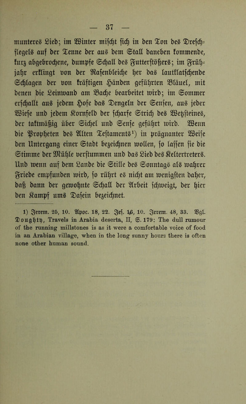 munteret Sieb; im SBinter mif(^t fid^ in ben %on be§ SDrefc^= flegele auf ber Xenne ber au§ bem 0taII baneben fommenbe, fur§ abgebrochene, bumpfe 0chall be§ gutterftö^erg; im griUj= fahr ergingt oon ber 9ftafenblei(^e ba§ lautfiatfch^^^^ Schlägen ber üon fräftigen §änben geführten SSIöuel, mit benen bie Seinmanb am S5adhe bearbeitet mirb; im Sommer erfchaltt au§ jebem §ofe ba§ dengeln ber Senfen, au§ jeber SBiefe unb jebem ^ornfelb ber fdharfe Strich be§ Sße^fteine^, ber taftmä^ig über Si(^et unb Senfe geführt mirb. Söenn bie ^roph^tsit be§ mitten Xeftaments^) in prägnanter SSeife ben Untergang einer Stabt bezeichnen motten, fo taffen fie bie Stimme ber 337ühte oerftummen unb ba§ Sieb beg ^ettertreterg. Unb menn auf bem Sanbe bie Stitte be§ Sonntagg at§ mahrer griebe empfunben mirb, fo rührt eg nicht am menigften baher, ba^ bann ber gemohnte Schatt ber 5trbeit fchmeigt, ber hier ben ^ampf umg ^afein bezeichnet. 1) 3erem. 25, 10. Slpoc. 18, 22. ^ej. Iß, 10. 4:8, 33. SSgl. ®ought^, Travels in Arabia deserta, II, 0.179: The dull rumour of the running millstones is as it were a comfortable voice of food in an Arabian village, when in the long sunny hours there is often none other human sound.