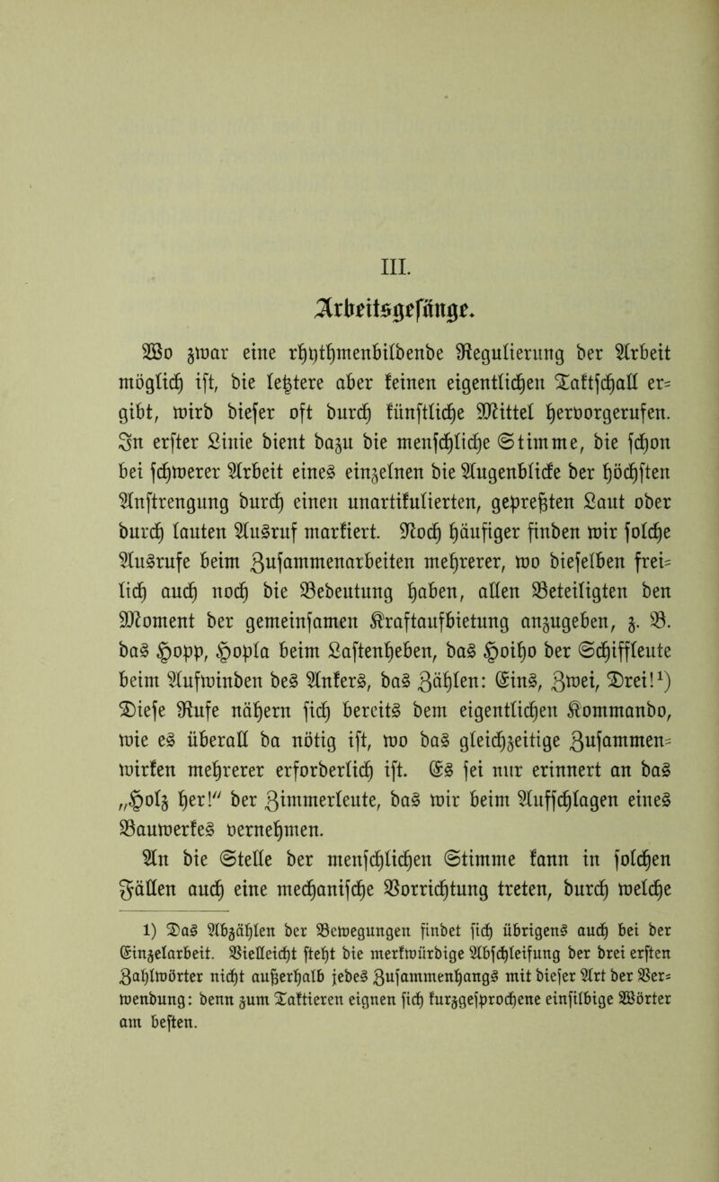 3lrlt£itS0ffiing£. Sßo §it)ar eine r^i)t^menbi(benbe ^Regulierung ber Arbeit möglich i[t, bie leitete aber feinen eigentli^en ^aftjd^att er= gibt, tnirb biefer oft burc^ fünftlid^e ^ORittel l^eroorgernfen. Sn erfter ßinie bient bajn bie ntenfd)Iic^e Stimme, bie fc^on bei fc^toerer Strbeit eine§ einjefnen bie 5(ngenblicfe ber f)öc^ften 3fnftrengnng bnrc^ einen unartifufierten, gebre^ten Saut ober burc^ lauten 5(ngruf marfiert. 9Roc^ häufiger finben tnir fofc^e ^fn^rnfe beim gufammenarbeiten mehrerer, mo biefelben frei= fid) auc^ nod^ bie 33ebeutnng ^ben, aden SSeteiügten ben d)Roment ber gemeinfamen ^raftanfbietnng angugeben, 93. ba^ §o^p, §opfa beim Saften^eben, ba§ §oi^o ber @c^ifffente beim ^fufminben be§ 9Infer§, ba§ 3^^V ®rei!^) ^iefe dRufe nähern fic^ bereite bem eigentlichen ^ommanbo, toie e§ überall ba nötig ift, mo ba§ gteid)jeitige mirfen mehrerer erforberüdh ift. fei nur erinnert an ba§ „§ol5 9(nffchfagen eine§ 93aumerfe§ oernehmen. 9fn bie @tede ber menfi^Iichen Stimme fann in fofchen gäden auch medhanifche ^Vorrichtung treten, bnrch toeldhe 1) ^tb^äbten ber SSetcegungett finbet fic^ übrigen^ auä) bet ber ©ingelarbeit. 58iefletd)t fte^t bie rnerfmürbige 5tbfd)teifung ber bret erften 3ablftörtcr nid^t auber^alb jebe§ biejer 5trt ber SSer« ttienbung: betm jum STaltieren eignen ficb fur§gcfbrocf)enc einfilbige Sßörter am beften.