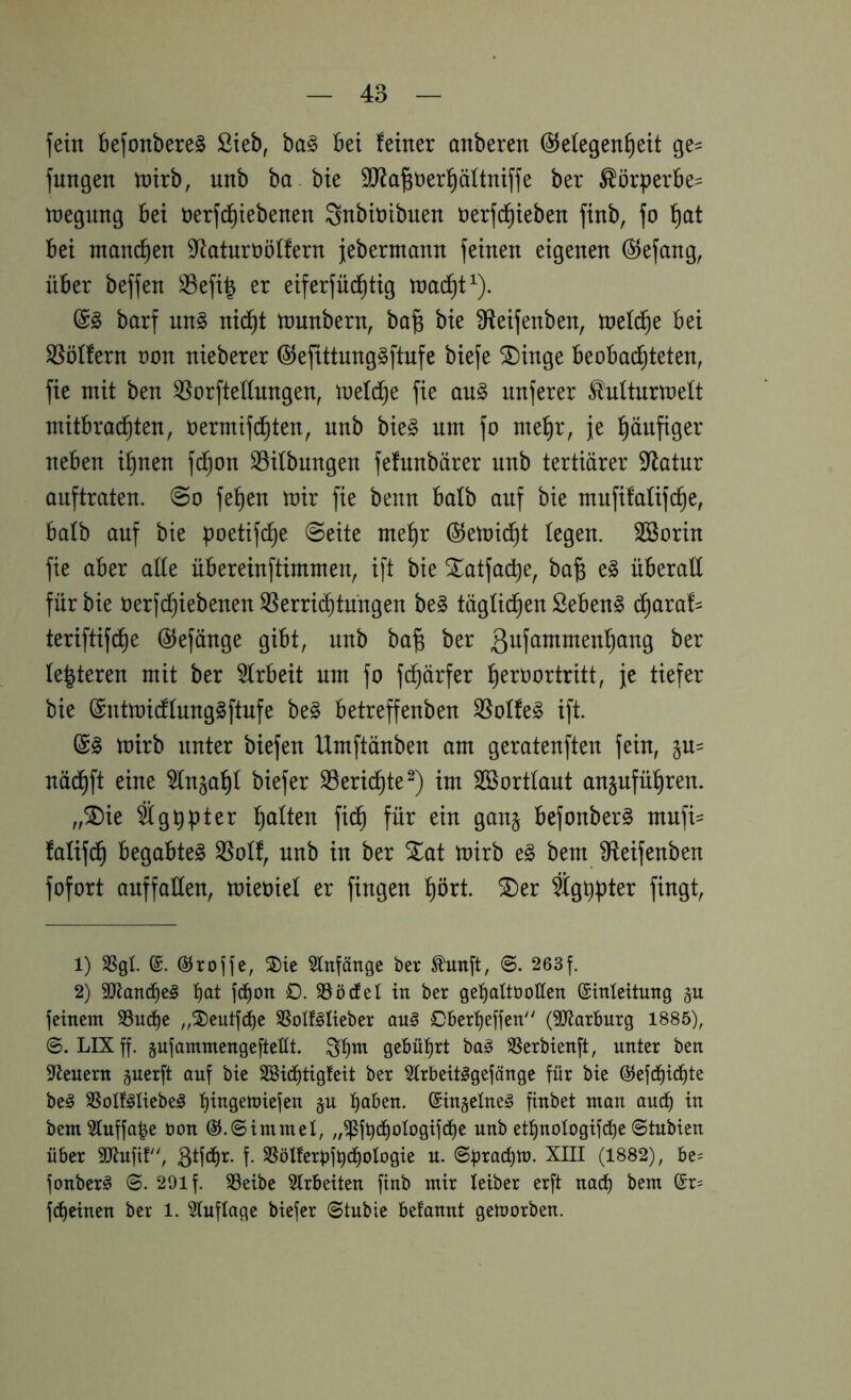 fein BefonbereS ßteb, bag Bei feiner anberen (Gelegenheit ge= jungen tnirb, unb ba bie 9J?a|t)erhäftniffe ber ^örperBe^ tnegnng Bei öerfchiebenen Snbiöibnen öerfd^ieben finb, fo hcit Bei manchen S^atnrööffern jebermann feinen eigenen @efang, üBer beffen 33efi| er eiferfüchtig macht ^). barf nn§ nicht munbern, ba^ bie ^fteifenben, mefdh^ SSöffern non nieberer ©efxttnngSftnfe biefe ®inge Beobachteten, fie mit ben ^orfteffnngen, melche fie an§ nuferer ^uftnrmett mitBradhten, oermifdhten, unb bie§ um fo mehr, je häufiger neben ihnen fdhon S5ifbnngen fefnnbärer unb tertiärer Statur ouftraten. @o fehen mir fie benn Bafb auf bie mnfifaüfche, Bafb auf bie poetifche Seite mehr (Gemii^t fegen. SSorin fie aber affe üBereinftimmen, ift bie Xatfache, ba§ e§ üBeraff für bie oerfchiebenen ^erri(^tnngen be§ tägfichen Sebent ä)axah teriftifche (Gefänge gibt, nnb ba^ ber festeren mit ber 5lrbeit um fo fchärfer h^i^öortritt, je tiefer bie (Sntmi(ffnng§ftufe be§ Betreffenben 35offe§ ift. (G§ mirb unter biefen Umftänben am geratenften fein, nädhft eine 5fn^ahf biefer S3erichte^) im Sßortfant anjnführen. ,,^ie Sgppter 'i)alkxi fidh für ein gan§ Befonber^ mnfi= fafif(^ Begabte^ ^off, nnb in ber ^at mirb e§ bem Sfteifenben fofort anffaffen, mieoief er fingen hört. ®er %ppter fingt, 1) SSgl (SJrojje, ®ie Stnfänge ber ^unft, ©. 263f. 2) 50lancf)e§ t)at jc^on 0. SSöüet in ber getiaüöollen ©Meitung §u feinem SSud^e „S)eutfd)e SSotf^Iieber au§ Cber'^effen (^Jlarbnrg 1885), LIXff. gnfammengefteüt. gebührt ba§ SSerbienft, nnter ben Steuern §nerft auf bie Söid^tigfeit ber 5trbeit^gefänge für bie ©efd^icBte be^ 35oIf§Iiebe§ t)ingemiefen §u (Sinjelne^ finbet man auc^ in bem3fuffa|e üon öJ.Simmel, „^füc^ologifdie unb ett)noIogifd^e ©tubien über 3Jtufif, f- SSölferi)fi)cBoIogie u. ©prac^m. XIII (1882), be= fonberg ©. 291 f. SSeibe Slrbeiten finb mir leiber erft nacf) bem @r= fcfieinen ber 1. Sluflage biefer ©tubie befannt gemorben.