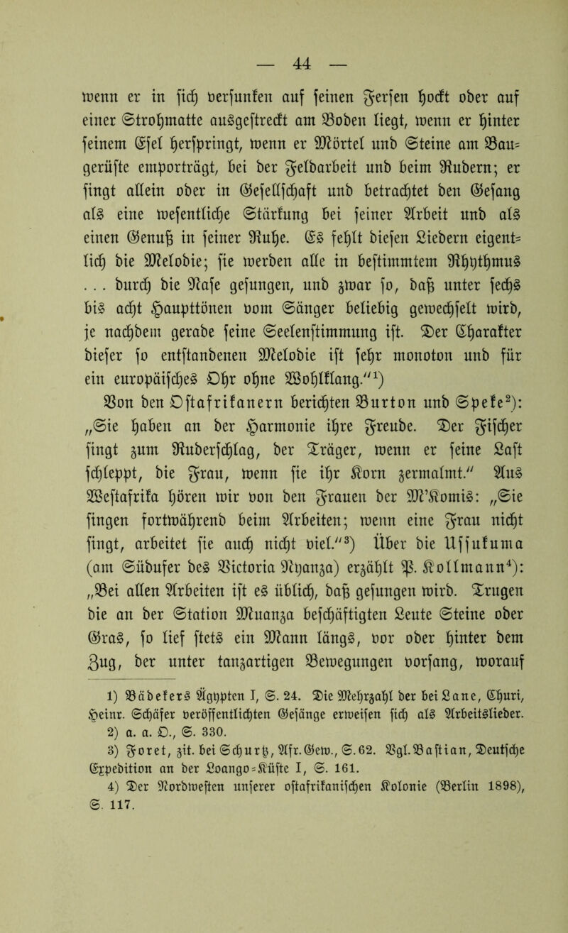 roenn er in fic^^ üerjunfen auf feinen gerfen l^odft ober auf einer 0tro:^matte auSgeftredt am 33oben liegt, toenn er t)inter feinem @fel l^erfpringt, menn er ?D^örteI unb 0teine am S3au= gerüfte emporträgt, bei ber gelbarbeit unb beim SRnbern; er fingt allein ober in ©efedfcpaft unb betrachtet ben öJefang al§> eine mefentücfie 0tärfung bei feiner 5(rbeit unb aU einen @enn^ in feiner 9tuhe. fehlt biefen Siebern eigent= li^ bie SJlelobie; fie loerben aEe in beftimmtem Ü^h^ih^^^ . . . bur(^ bie S^tafe gefangen, unb jmar fo, ba^ unter fech§ bi§ ad^t §aupttönen oom länger beliebig gemechfett mirb, je na(^bein gerabe feine 0eelenftimmung ifi 2)er ©harafter biefer fo entftanbenen SJlelobie ift fehr monoton unb für ein enropäifcheg Dhr ohne SBohlflang/'^) SSon ben Dftafrifanern berichten ^urton unb 0pefe^): „0ie f)ah^n an ber §armonie ihre grenbe. SDer gifEier fingt §um S^nberfd^lag, ber Präger, menn er feine Saft fcl)leppt, bie grau, menn fie ihr ^orn germalmt. 5ln§ SBeftafrifa hören mir üon ben grauen ber 5lR’^omi^: „0ie fingen fortmährenb beim 5lrbeiten; menn eine grau nicht fingt, arbeitet fie auch oiel.^) Über bie Uffnfnma (am 0übufer be§ ^[^ictoria D^panja) erzählt ^ollmann^): „33ei aEen ^Irbeiten ift e§ üblid^, ba^ gefangen mirb. Xrngen bie an ber 0tation 9}luan§a befc^äftigten Sente 0teine ober ®ra§, fo lief ftetg ein 9J^ann läng§, oor ober hinter bem 3ug, ber unter tanjartigen SSemegungen oorfang, morauf 1) ^äbcferg I, 6. 24. S)ie Mjrjat)! ber beiSane, ©burt, §einr. ©c^äfer beröffentlict)ten ©ejänge enueifen jicb al§ 5trbeit§Heber. 2) a. a. ©. 330. 3) ^oret, §it. bei ©cf)ur^, S.62. 58gl.93a[tian, 5)eutjd)e (Sjpebition an ber Soango = ^üftc I, ©. 161. 4) 2)er SfJorbtreften unjerer oftafrifanifcfjen Kolonie (Berlin 1898), S. 117.