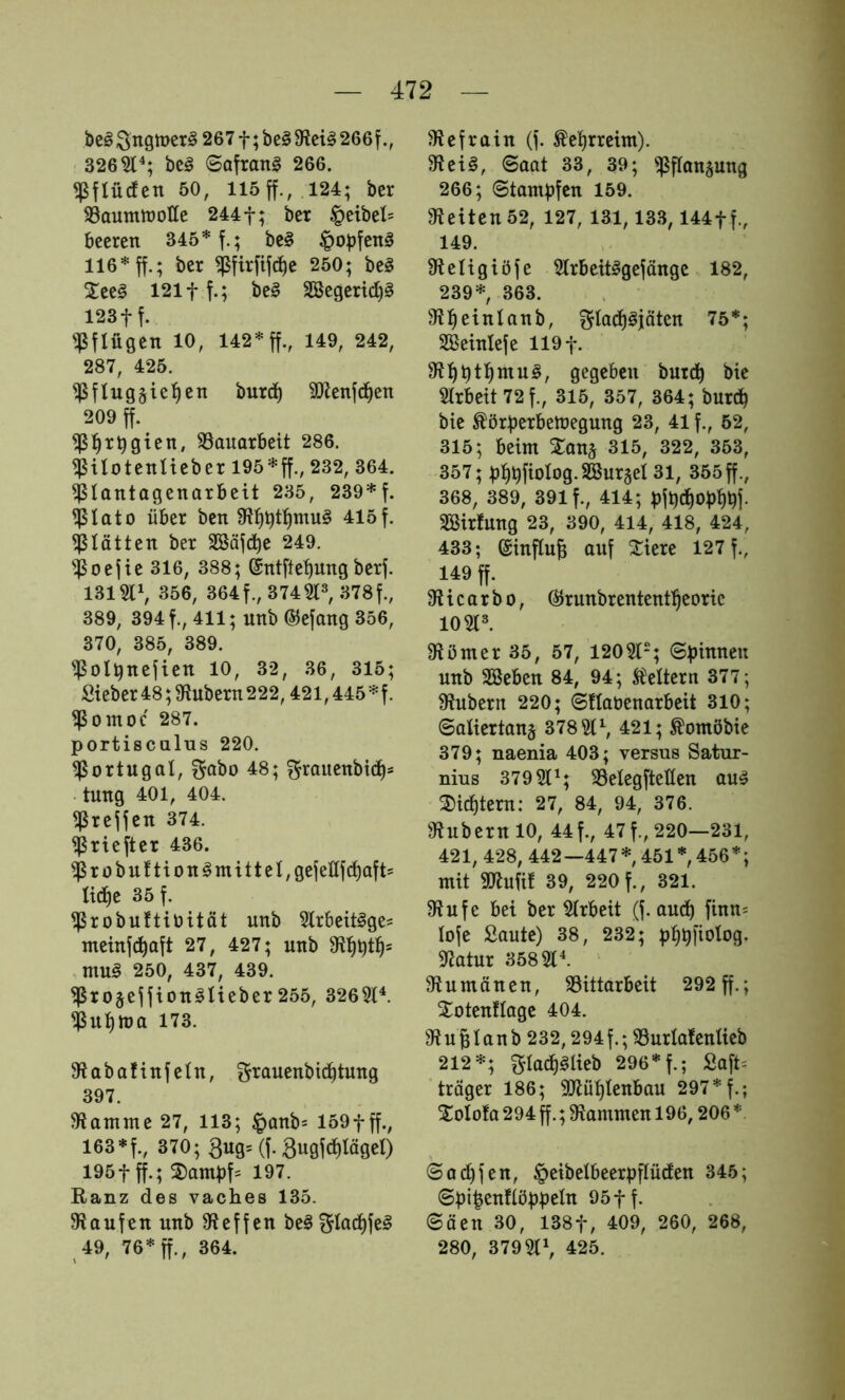 bc§ Sngmer^ 267 f; be§ 266f 326^'*; beg ©Qfrang 266. ^ftücfcn 50, 115 ff., 124; bcr 93aumtt)OÜe 244 f; ber ^eibel= beeren 345* f.; bc§ ^opfenä 116* ff.; ber ^firfifc^e 250; be§ Xee§ 121 ff.; be§ 3öegerid)§ 123ff. pflügen 10, 142* ff., 149, 242, 287, 425. ^fluggic^en burd) 9Jlenfd)en 209 ff. ^:^rbgten, 33auarbeit 286. ^ilotenlieber 195*ff., 232, 364. ^lantagenarbeit 235, 239*f. ^lato über ben 415f. glätten ber SSäfc^^e 249. ^oefie 316, 388; ©ntfte^ung berf. 131311, 356, 364f.,3743l^378f., 389, 394 f., 411; unb ©efang 356, 370, 385, 389. ^olünefien 10, 32, 36, 315; Sieber 48; g^ubern 222,421,445 * f. ^omoc 287. portisciilus 220. Portugal, SfQÖo 48; grauenbtd)s tung 401, 404. ^reffen 374. ^riefter 436. 'ißrübuftion§mitteI,gefenfd)aft= I^e 35 f. ^robuJtibität unb 3lrbett§ge- meinf^aft 27, 427; unb mug 250, 437, 439. ^xoseffiongaeber255, 3263^. ^ubtua 173. Slabafinfeln, f^rauenbi^tung 397. 3Jantnte 27, 113; ^anbs 159fff., 163 *f., 370; 3^9= (f-3ugf(flöget) 195 fff.; ^anibf= 197. Ranz des vaches 135. gjaufen unb Steffen be^ ?5flad)fe§ 49, 76* ff., 364. gicfrain (f. Kehrreim). 9?et§, (Saat 33, 39; ^flangung 266; ©tambfen 159. gleiten 52, 127, 131,133,144ff., 149. gfteligiöfe 3trbcit§gefängc 182, 239* 363. gtbeinlanb, f?fa(i)^jöten 75*; SBeinlefe 119 f. gegeben butcb bie 3(rbett72f., 315, 357, 364; burd^ bie ^örberbeUJegung 23, 41 f., 52, 315; beim Xanj 315, 322, 353, 357; pfibfioIog.Söurgei 31, 355 ff., 368, 389, 391 f., 414; bfbd^Opbüj- SBirfung 23, 390, 414, 418, 424, 433; ©influB auf ^iere 127 f., 149 ff. gUcarbo, (^runbrententl^eoric 10 gt». g^ömer 35, 57, 12051-; (Spinnen unb Sßeben 84, 94; Mtcrn 377; g^ubern 220; (Sflaüenarbeit 310; ©attertanj 37851^, 421; ^omöbie 379; naenia 403; versus Satur- nius 379 51^; 35elegftetlen au^ 2)icbtern: 27, 84, 94, 376. gtubernlO, 44f., 47 f., 220—231, 421, 428, 442—447*, 451 *, 456*; mit gtJtufit 39, 220 f., 321. g?ufe bei ber girbeit (f. auch finn^ lofe Saute) 38, 232; pb^fiotog. gjatur 358 gii gtumänen, SSittarbeit 292 ff.; Xotenflagc 404. gt Urlaub 232,294 f.; gSurlafcnlieb 212*; gIa^i§Ueb 296* f.; Saft^ träger 186; gjtüt)tenbau 297 *f.; Xolofa 294 ff.; gtammen 196,206 * ©acbfen, ^eibelbeerpflüden 345; 6pipenftöppeln 95ff. Säen 30, 138f, 409, 260, 268, 280, 379gi\ 425.