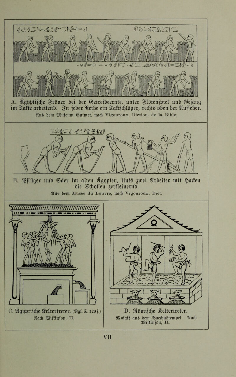 A. ^gt)ptiic^e ^röner 6et ber ©etreibeernte, unter f^Iötenfbiel unb ©ejang im Xafte arbeitenb. jeber 9^ei!^e ein ^^aftjd^Iäger, red)t^ oben ber 5tnfje'^er. 2tu§ bem 9Jiufeum ©uimet, nad} Vigouroux, Diction. de la Bible. B. ^;pftüger nnb Säer int alten 5tgbpten, linfg gmei 5trbeiter mit Jadeit bie Schollen gerfteinernb. 2tU§ bent Musee du Louvre, nad^ Vigouroux, Dict. C. 5igt]btifd)e ^eltertreter. (a?9t.s.i-2ot.) 'iJJarf) SBilfinfon, II. D. 9Römifd)e ^ettertreter. 9Jiofaif au§ bem 33acd^u§tempel. «Hlfinfon, II.