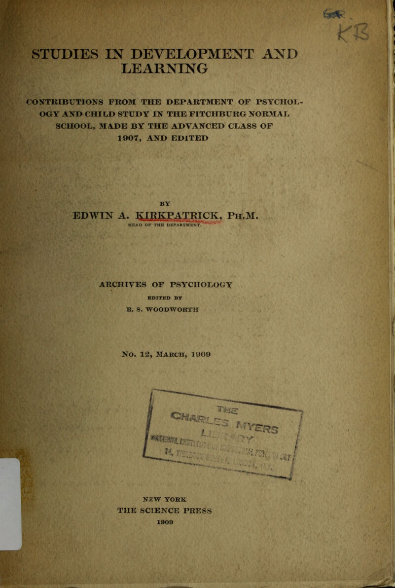w STUDIES IN DEVELOPMENT AND LEARNING CONTRIBUTIONS FROM THE DEPARTIHENT OF PSYCHOL- OGY AND CHILD STUDY IN THE FITCHBURG NORMAL SCHOOL, MADE BY THE ADVANCED CLASS OF 1907, AND EDITED BY EDWIN A. KIRKPATRICK. Pu.M. HEAD OF THE DEPARTMENT.''' ARCHIVES OF PSYCHOLOGY KDITED BT B. S. WOODWORTH No. 12, March, 1009 NEW YORK THE SCIENCE PRESS 1909
