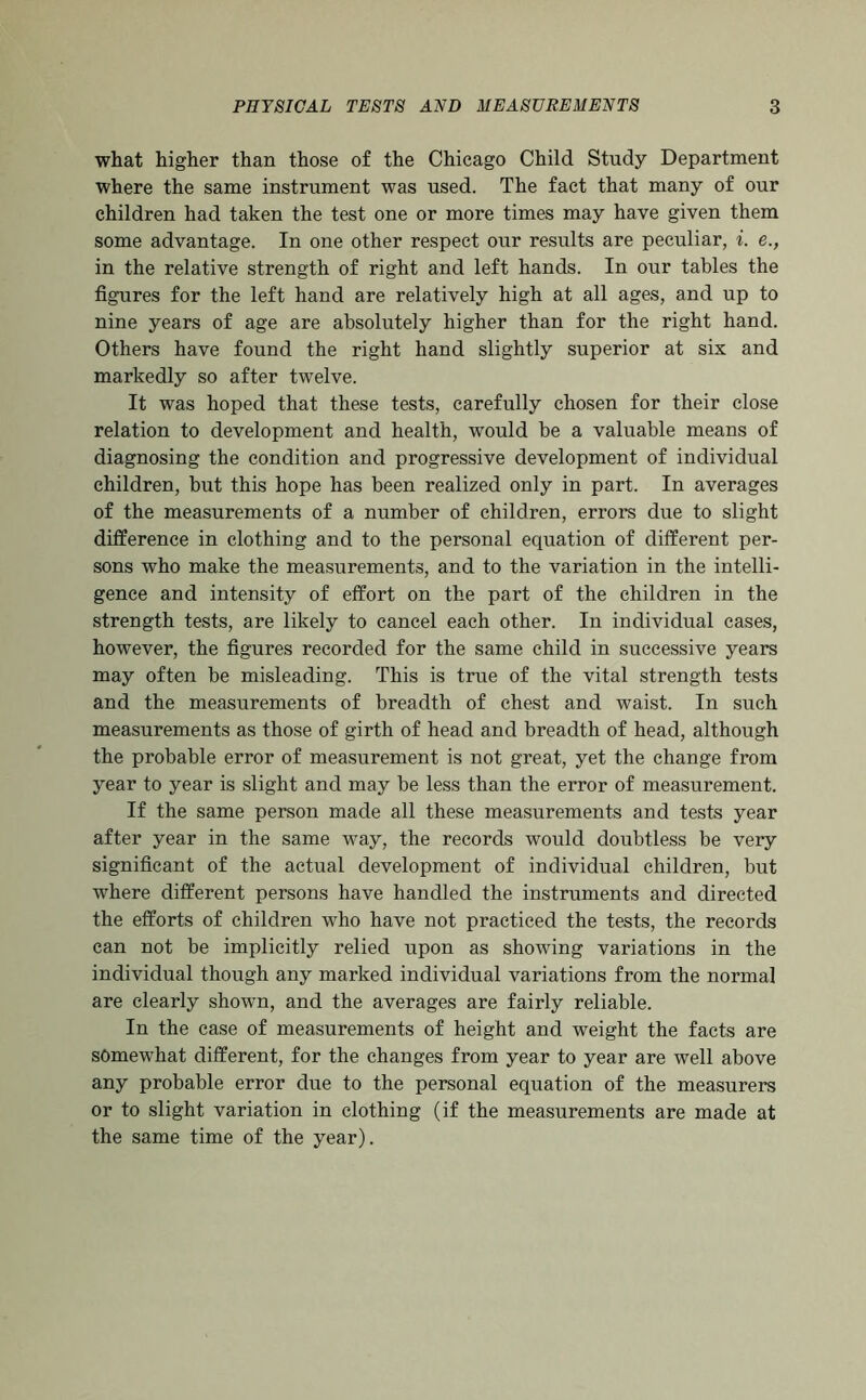 what higher than those of the Chicago Child Study Department where the same instrument was used. The fact that many of our children had taken the test one or more times may have given them some advantage. In one other respect our results are peculiar, i. e., in the relative strength of right and left hands. In our tables the figures for the left hand are relatively high at all ages, and up to nine years of age are absolutely higher than for the right hand. Others have found the right hand slightly superior at six and markedly so after twelve. It was hoped that these tests, carefully chosen for their close relation to development and health, would be a valuable means of diagnosing the condition and progressive development of individual children, but this hope has been realized only in part. In averages of the measurements of a number of children, errors due to slight difference in clothing and to the personal equation of different per- sons who make the measurements, and to the variation in the intelli- gence and intensity of effort on the part of the children in the strength tests, are likely to cancel each other. In individual cases, however, the figures recorded for the same child in successive years may often be misleading. This is true of the vital strength tests and the measurements of breadth of chest and waist. In such measurements as those of girth of head and breadth of head, although the probable error of measurement is not great, yet the change from year to year is slight and may be less than the error of measurement. If the same person made all these measurements and tests year after year in the same way, the records would doubtless be very significant of the actual development of individual children, but where different persons have handled the instruments and directed the efforts of children who have not practiced the tests, the records can not be implicitly relied upon as showing variations in the individual though any marked individual variations from the normal are clearly shown, and the averages are fairly reliable. In the case of measurements of height and weight the facts are somewhat different, for the changes from year to year are well above any probable error due to the personal equation of the measurers or to slight variation in clothing (if the measurements are made at the same time of the year).