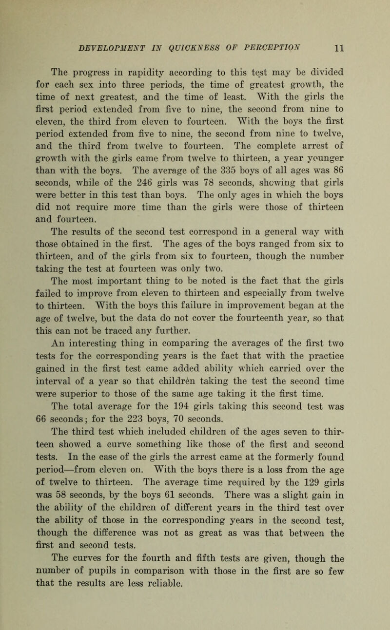 The progress in rapidity according to this test may be divided for each sex into three periods, the time of greatest growth, the time of next greatest, and the time of least. With the girls the first period extended from five to nine, the second from nine to eleven, the third from eleven to fourteen. With the boys the first period extended from five to nine, the second from nine to twelve, and the third from twelve to fourteen. The complete arrest of growth with the girls came from twelve to thirteen, a year younger than with the boys. The average of the 335 boys of all ages was 86 seconds, while of the 246 girls was 78 seconds, shewing that girls were better in this test than boys. The only ages in which the boys did not require more time than the girls were those of thirteen and fourteen. The results of the second test correspond in a general way with those obtained in the first. The ages of the boys ranged from six to thirteen, and of the girls from six to fourteen, though the number taking the test at fourteen was only two. The most important thing to be noted is the fact that the girls failed to improve from eleven to thirteen and especially from twelve to thirteen. With the boys this failure in improvement began at the age of twelve, but the data do not cover the fourteenth year, so that this can not be traced any further. An interesting thing in comparing the averages of the first two tests for the corresponding years is the fact that with the practice gained in the first test came added ability which carried over the interval of a year so that children taking the test the second time were superior to those of the same age taking it the first time. The total average for the 194 girls taking this second test was 66 seconds; for the 223 boys, 70 seconds. The third test which included children of the ages seven to thir- teen showed a curve something like those of the first and second tests. In the ease of the girls the arrest came at the formerly found period—from eleven on. With the boys there is a loss from the age of twelve to thirteen. The average time required by the 129 girls was 58 seconds, by the boys 61 seconds. There was a slight gain in the ability of the children of different years in the third test over the ability of those in the corresponding years in the second test, though the difference was not as great as was that between the first and second tests. The curves for the fourth and fifth tests are given, though the number of pupils in comparison with those in the first are so few that the results are less reliable.