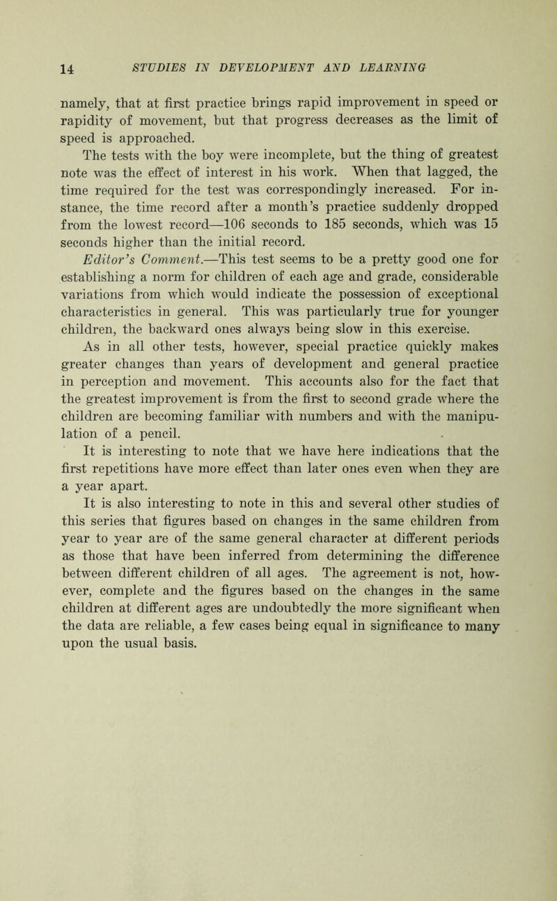 namely, that at first practice brings rapid improvement in speed or rapidity of movement, but that progress decreases as the limit of speed is approached. The tests with the boy were incomplete, but the thing of greatest note was the effect of interest in his work. When that lagged, the time required for the test was correspondingly increased. For in- stance, the time record after a month’s practice suddenly dropped from the lowest record—106 seconds to 185 seconds, which was 15 seconds higher than the initial record. Editor’s Comment.—This test seems to be a pretty good one for establishing a norm for children of each age and grade, considerable variations from which would indicate the possession of exceptional characteristics in general. This was particularly true for younger children, the backward ones always being slow in this exercise. As in all other tests, however, special practice quickly makes greater changes than years of development and general practice in perception and movement. This accounts also for the fact that the greatest improvement is from the first to second grade where the children are becoming familiar with numbers and with the manipu- lation of a pencil. It is interesting to note that we have here indications that the first repetitions have more effect than later ones even when they are a year apart. It is also interesting to note in this and several other studies of this series that figures based on changes in the same children from year to year are of the same general character at different periods as those that have been inferred from determining the difference between different children of all ages. The agreement is not, how- ever, complete and the figures based on the changes in the same children at different ages are undoubtedly the more significant when the data are reliable, a few cases being equal in significance to many upon the usual basis.