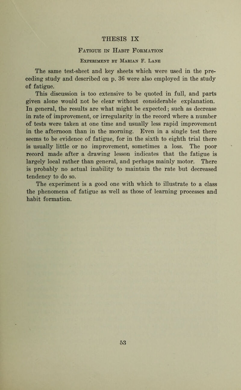 Fatigue in Habit Formation Experiment by Marian F. Lane The same test-sheet and key sheets which were used in the pre- ceding study and described on p. 36 were also employed in the study of fatigue. This discussion is too extensive to be quoted in full, and parts given alone would not be clear without considerable explanation. In general, the results are what might be expected; such as decrease in rate of improvement, or irregularity in the record where a number of tests were taken at one time and usually less rapid improvement in the afternoon than in the morning. Even in a single test there seems to be evidence of fatigue, for in the sixth to eighth trial there is usually little or no improvement, sometimes a loss. The poor record made after a drawing lesson indicates that the fatigue is largely local rather than general, and perhaps mainly motor. There is probably no actual inability to maintain the rate but decreased tendency to do so. The experiment is a good one with which to illustrate to a class the phenomena of fatigue as well as those of learning processes and habit formation.