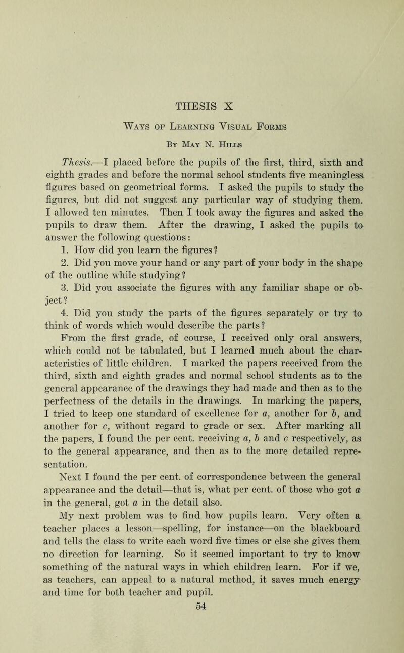 Ways of Learning Visual Forms By Mat N. Hills Thesis.—1 placed before the pupils of the first, third, sixth and eighth grades and before the normal school students five meaningless, figures based on geometrical forms. I asked the pupils to study the figures, but did not suggest any particular way of studying them. I allowed ten minutes. Then I took away the figures and asked the pupils to draw them. After the drawing, I asked the pupils to answer the following questions: 1. How did you learn the figures ? 2. Did you move your hand or any part of your body in the shape of the outline while studying ? 3. Did you associate the figures with any familiar shape or ob- ject? 4. Did you study the parts of the figures separately or try to think of words which would describe the parts ? Prom the first grade, of course, I received only oral answers, which could not be tabulated, but I learned much about the char- acteristics of little children. I marked the papers received from the third, sixth and eighth grades and normal school students as to the general appearance of the drawings they had made and then as to the perfectness of the details in the drawings. In marking the papers, I tried to keep one standard of excellence for a, another for &, and another for c, without regard to grade or sex. After marking all the papers, I found the per cent, receiving a, h and c respectively, as to the general appearance, and then as to the more detailed repre- sentation. Next I found the per cent, of correspondence between the general appearance and the detail—that is, what per cent, of those who got a in the general, got a in the detail also. My next problem was to find how pupils learn. Very often a teacher places a lesson—spelling, for instance—on the blackboard and tells the class to write each word five times or else she gives them no direction for learning. So it seemed important to try to know something of the natural ways in which children learn. For if we, as teachers, can appeal to a natural method, it saves much energy and time for both teacher and pupil.