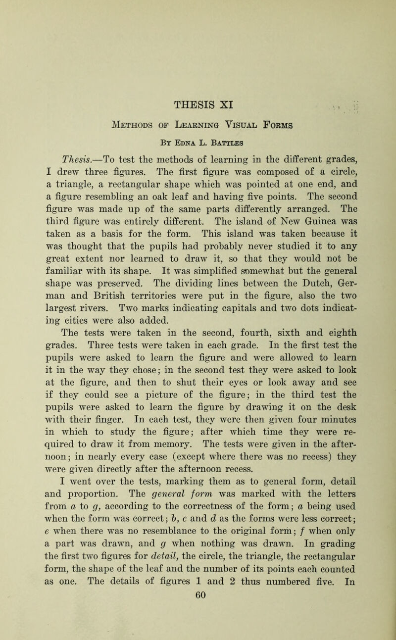 THESIS XI .. : : . J Methods op Leaening Visual Forms By Edna L. Battles Thesis.—To test the methods of learning in the different grades, I drew three figures. The first figure was composed of a circle, a triangle, a rectangular shape which was pointed at one end, and a figure resembling an oak leaf and having five points. The second figure was made up of the same parts differently arranged. The third figure was entirely different. The island of New Guinea was taken as a basis for the form. This island was taken because it was thought that the pupils had probably never studied it to any great extent nor learned to draw it, so that they would not be familiar with its shape. It was simplified somewhat but the general shape was preserved. The dividing lines between the Dutch, Ger- man and British territories were put in the figure, also the two largest rivers. Two marks indicating capitals and two dots indicat- ing cities were also added. The tests were taken in the second, fourth, sixth and eighth grades. Three tests were taken in each grade. In the first test the pupils were asked to learn the figure and were allowed to learn it in the way they chose; in the second test they were asked to look at the figure, and then to shut their eyes or look away and see if they could see a picture of the figure; in the third test the pupils were asked to learn the figure by drawing it on the desk with their finger. In each test, they were then given four minutes in which to study the figure; after which time they were re- quired to draw it from memory. The tests were given in the after- noon; in nearly every case (except where there was no recess) they were given directly after the afternoon recess. I went over the tests, marking them as to general form, detail and proportion. The general form was marked with the letters from a to g, according to the eorrectness of the form; a being used when the form was correct; h, c and d as the forms were less correct; e when there was no resemblance to the original form; / when only a part was drawn, and g when nothing was drawn. In grading the first two figures for detail, the circle, the triangle, the rectangular form, the shape of the leaf and the number of its points each counted as one. The details of figures 1 and 2 thus numbered five. In